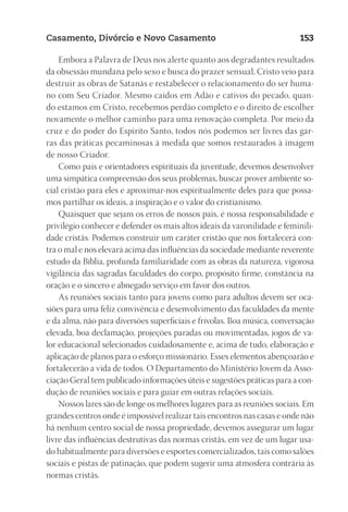 23593ManualdaIgreja2010
Designer
EditorTexto
C.Qualidade
Depto.Arte
Casamento, Divórcio e Novo Casamento 153
Embora a Palavra de Deus nos alerte quanto aos degradantes resultados
da obsessão mundana pelo sexo e busca do prazer sensual, Cristo veio para
destruir as obras de Satanás e restabelecer o relacionamento do ser huma-
no com Seu Criador. Mesmo caídos em Adão e cativos do pecado, quan-
do estamos em Cristo, recebemos perdão completo e o direito de escolher
novamente o melhor caminho para uma renovação completa. Por meio da
cruz e do poder do Espírito Santo, todos nós podemos ser livres das gar-
ras das práticas pecaminosas à medida que somos restaurados à imagem
de nosso Criador.
Como pais e orientadores espirituais da juventude, devemos desenvolver
uma simpática compreensão dos seus problemas, buscar prover ambiente so-
cial cristão para eles e aproximar-nos espiritualmente deles para que possa-
mos partilhar os ideais, a inspiração e o valor do cristianismo.
Quaisquer que sejam os erros de nossos pais, é nossa responsabilidade e
privilégio conhecer e defender os mais altos ideais da varonilidade e feminili-
dade cristãs. Podemos construir um caráter cristão que nos fortalecerá con-
tra o mal e nos elevará acima das influências da sociedade mediante reverente
estudo da Bíblia, profunda familiaridade com as obras da natureza, vigorosa
vigilância das sagradas faculdades do corpo, propósito firme, constância na
oração e o sincero e abnegado serviço em favor dos outros.
As reuniões sociais tanto para jovens como para adultos devem ser oca-
siões para uma feliz convivência e desenvolvimento das faculdades da mente
e da alma, não para diversões superficiais e frívolas. Boa música, conversação
elevada, boa declamação, projeções paradas ou movimentadas, jogos de va-
lor educacional selecionados cuidadosamente e, acima de tudo, elaboração e
aplicação de planos para o esforço missionário. Esses elementos abençoarão e
fortalecerão a vida de todos. O Departamento do Ministério Jovem da Asso-
ciação Geral tem publicado informações úteis e sugestões práticas para a con-
dução de reuniões sociais e para guiar em outras relações sociais.
Nossos lares são de longe os melhores lugares para as reuniões sociais. Em
grandes centros onde é impossível realizar tais encontros nas casas e onde não
há nenhum centro social de nossa propriedade, devemos assegurar um lugar
livre das influências destrutivas das normas cristãs, em vez de um lugar usa-
do habitualmente para diversões e esportes comercializados, tais como salões
sociais e pistas de patinação, que podem sugerir uma atmosfera contrária às
normas cristãs.
 