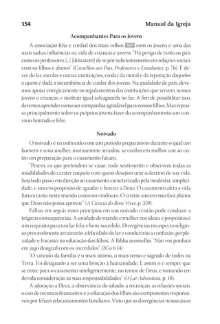 Designer
EditorTexto
C.Qualidade
Depto.Arte
23593ManualdaIgreja2010
154 Manual da Igreja
Acompanhantes Para os Jovens
A associação feliz e cordial dos mais velhos 147 com os jovens é uma das
mais sadias influências na vida de crianças e jovens. “Há perigo de tanto os pais
comoosprofessores[...][deixarem]desepôrsuficientementeemrelaçõessociais
com os filhos e alunos” (Conselhos aos Pais, Professores e Estudantes, p. 76). É de-
ver do lar, escolas e outras instituições, cuidar da moral e da reputação daqueles
a quem é dada a incumbência de cuidar dos jovens. Na qualidade de pais, deve-
mos apoiar energicamente os regulamentos das instituições que servem nossos
jovens e crianças, e instituir igual salvaguarda no lar. A fim de possibilitar isso,
devemosaprendercomosercompanhiaagradávelparanossosfilhos.Masrepou-
sa principalmente sobre os próprios jovens fazer do acompanhamento um con-
vívio honrado e feliz.
Noivado
O noivado é reconhecido com um período preparatório durante o qual um
homem e uma mulher, mutuamente atraídos, se conhecem melhor um ao ou-
tro em preparação para o casamento futuro.
“Pesem, os que pretendem se casar, todo sentimento e observem todas as
modalidades de caráter naquele com quem desejam unir o destino de sua vida.
Seja todo passo em direção ao casamento caracterizado pela modéstia, simplici-
dade, e sincero propósito de agradar e honrar a Deus. O casamento afeta a vida
futura tanto neste mundo como no vindouro. O cristão sincero não fará planos
que Deus não possa aprovar” (A Ciência do Bom Viver, p. 359).
Falhar em seguir esses princípios em um noivado cristão pode conduzir a
trágicas consequências. A unidade de marido e mulher nos ideais e propósitos é
um requisito para um lar feliz e bem-sucedido. Divergências no aspecto religio-
so provavelmente arruinarão a felicidade do lar e conduzirão a confusão, perple-
xidade e fracasso na educação dos filhos. A Bíblia aconselha: “Não vos ponhais
em jugo desigual com os incrédulos” (2Co 6:14)
“O vínculo da família é o mais íntimo, o mais terno e sagrado de todos na
Terra. Foi designado a ser uma bênção à humanidade. E assim o é sempre que
se entre para o casamento inteligentemente, no temor de Deus, e tomando em
devida consideração as suas responsabilidades” (O Lar Adventista, p. 18).
A adoração a Deus, a observância do sábado, a recreação, as relações sociais,
o uso de recursos financeiros e a educação dos filhos são componentes responsá-
veis por felizes relacionamentos familiares. Visto que as divergências nessas áreas
 