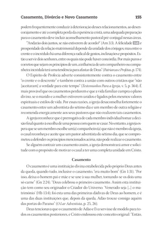 23593ManualdaIgreja2010
Designer
EditorTexto
C.Qualidade
Depto.Arte
Casamento, Divórcio e Novo Casamento 155
podemfrequentementeconduziràdeterioraçãodessesrelacionamentos,aodesen-
corajamentoeatéacompletaperdadaexperiênciacristã,umaadequadapreparação
paraocasamentodeveincluiraconselhamentopastoralpré-conjugalnessasáreas.
“‘Andarão dois juntos, se não estiverem de acordo?’ (Am 3:3). A felicidade 148 e
prosperidadedarelaçãomatrimonialdependedaunidadedoscônjuges;masentreo
crenteeoincréduloháumadiferençaradicaldegostos,inclinaçõesepropósitos.Es-
tãoaservirdoissenhores,entreosquaisnãopodehaverconcórdia.Pormaispurose
corretosquesejamosprincípiosdeum,ainfluênciadeumcompanheirooucompa-
nheiraincrédulateráumatendênciaparaafastardeDeus”(PatriarcaseProfetas,p.174).
O Espírito de Profecia adverte consistentemente contra o casamento entre
“o crente e o descrente” e também contra a união com outros cristãos que “não
[aceitaram] a verdade para este tempo” (Testemunhos Para a Igreja, v. 5, p. 364). É
mais provável que os casamentos perdurem e que a vida familiar cumpra o plano
divino, se o marido e a mulher estiverem unidos e ligados pelos mesmos valores
espirituais e estilos de vida. Por essas razões, a igreja desaconselha fortemente o
casamento entre um adventista do sétimo dia e um membro de outra religião e
recomenda energicamente aos seus pastores que não realizem tais casamentos.
Aigrejareconhecequeéprerrogativadecadamembroindividualtomaradeci-
sãofinalquantoàescolhadeumapessoacomquemsecasar.Noentanto,aigrejaes-
peraqueseummembroescolheum(a)companheiro(a)quenãoémembrodaigreja,
ocasalreconheçaeaceitequeumpastoradventistadosétimodia,quesecompro-
meteuadefenderosprincípiosmencionadosacima,nãopoderealizarocasamento.
Se alguém contrair um casamento assim, a igreja demonstrará amor e solici-
tude com o propósito de motivar o casal a ter uma completa unidade em Cristo.
Casamento
O casamento é uma instituição divina estabelecida pelo próprio Deus antes
da queda, quando tudo, inclusive o casamento, “era muito bom” (Gn 1:31). “Por
isso, deixa o homem pai e mãe e se une à sua mulher, tornando-se os dois uma
só carne” (Gn 2:24). “Deus celebrou o primeiro casamento. Assim esta institui-
ção tem como seu originador o Criador do Universo. ‘Venerado seja [...] o ma-
trimônio’ (Hb 13:4); foi esta uma das primeiras dádivas de Deus ao homem, e é
uma das duas instituições que, depois da queda, Adão trouxe consigo aquém
das portas do Paraíso” (O Lar Adventista, p. 25, 26).
Deus tencionava que o casamento de Adão e Eva servisse de modelo para to-
dos os casamentos posteriores, e Cristo endossou este conceito original: “Então,
 