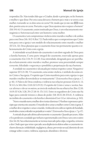 Designer
EditorTexto
C.Qualidade
Depto.Arte
23593ManualdaIgreja2010
156 Manual da Igreja
respondeu Ele: Não tendes lido que o Criador, desde o princípio, os fez homem
e mulher e que disse: Por esta causa deixará o homem pai e mãe e se unirá a sua
mulher, tornando-se os dois uma só carne? De modo que já não são 149 mais
dois, porém uma só carne. Portanto, o que Deus ajuntou não o separe o homem”
(Mt 19:4-6). O casamento, assim instituído por Deus, é um relacionamento mo-
nogâmico e heterossexual entre um homem e uma mulher.
O casamento é um compromisso vitalício entre marido e mulher e de ambos
para com Deus (Mc 10:2-9; Rm 7:2). Paulo indica que o compromisso que Cristo
tem para com a igreja é um modelo do relacionamento entre marido e mulher
(Ef 5:31, 32). Deus planejou que o casamento fosse tão permanente quanto o re-
lacionamento de Cristo com a igreja.
A intimidade sexual dentro do casamento é um dom sagrado de Deus para
a família humana. É uma parte integral do casamento, reservada apenas para
o casamento (Gn 2:24; Pv 5:5-20). Essa intimidade, designada para ser partilha-
da exclusivamente entre marido e mulher, promove uma proximidade sempre
crescente, felicidade e segurança e possibilita a perpetuação da raça humana.
A unidade no casamento é alcançada por mútuo respeito e amor. Ninguém é
superior (Ef 5:21-28). “O casamento, uma união vitalícia, é símbolo da união en-
tre Cristo e Sua igreja. O espírito que Cristo manifesta para com a igreja é o que
marido e mulher devem dedicar-se mutuamente” (Testemunhos Para a Igreja, v. 7,
p. 46). A Palavra de Deus condena a violência nas relações pessoais (Gn 6:11, 13;
Sl 11:5; Is 58:4; Rm 13:10; Gl 5:19-21). O espírito de Cristo é amar e aceitar, bus-
car afirmar e elevar os outros, ao invés de maltratá-los ou rebaixá-los (Rm 12:10;
14:19; Ef 4:26; 5:28, 29; Cl 3:8-14; 1Ts 5:11). Entre os seguidores de Cristo não há
lugar para controle tirânico e abuso de poder (Mt 20:25-28; Ef 6:4). A violência
no âmbito do casamento e da família é abominável (ver O Lar Adventista, p. 343).
“Nemomaridonemamulherdevetentardominar.OSenhorexpressouoprin-
cípioqueorientaesteassunto.OmaridodeveamaramulhercomoCristoàigreja.E
amulherdeverespeitareamaromarido.Ambosdevemcultivarespíritodebondade,
resolvidosanuncaofenderouprejudicarooutro”(TestemunhosParaaIgreja,v.7,p. 47).
Aentradadopecadoafetouadversamenteocasamento.Quandopecaram,Adão
eEvaperderamaunidadequetinhamexperimentadocomDeuseumcomooutro
(Gn 3:6-24). Seu relacionamento se tornou marcado pela culpa, vergonha, remorso
edor.Ondequerquereineopecado,seusdeploráveisefeitossobreocasamentoin-
cluemalienação,infidelidade,negligência,abuso,perversãosexual,domíniodeum
cônjuge sobre o outro, violência, separação, abandono e divórcio.
 