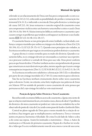 Designer
EditorTexto
C.Qualidade
Depto.Arte
23593ManualdaIgreja2010
158 Manual da Igreja
referindo-seaorelacionamentodeDeuscomSeupovocomparando-ocomoca-
samento (Is 54:5; Jr 3:1), enfocando as possibilidades de perdão e restauração ma-
trimonial (Os 3:1-3), e indicando a aversão de Deus pelo divórcio e a miséria que
ele causa (Ml 2:15, 16). Jesus restaurou o conceito original do casamento como
umcompromissovitalícioentreumhomemeumamulhereentreocasaleDeus
(Mt19:4-6;Mc10:6-9).Muitasinstruçõesbíblicasconfirmamocasamentoepro-
curam corrigir os problemas que tendem a enfraquecer ou destruir o seu funda-
mento 151 (Ef 5:21-33; Hb 13:4; 1Pe 3:7).
O casamento baseia-se nos princípios do amor, lealdade, exclusividade, con-
fiança e amparo mantidos por ambos os cônjuges em obediência a Deus (Gn 2:24;
Mt 19:6; 1Co 13; Ef 5:21-29; 1Ts 4:1-7). Quando esses princípios são violados, as
Escrituras reconhecem que trágicas circunstâncias podem destruir o casamento.
A graça divina é o único remédio para os males do divórcio. Quando o ca-
samento falha, os ex-cônjuges devem ser encorajados a examinar sua experiên-
cia e procurar conhecer a vontade de Deus para sua vida. Deus provê conforto
para os que foram feridos. O Senhor também aceita o arrependimento de pessoas
que cometeram os mais destrutivos pecados, mesmo aqueles que trazem consigo
consequências irreparáveis (2Sm 11; 12; Sl 34:18; 86:5; Jl 2:12, 13; Jo 8:2-11; 1Jo 1:9).
As Escrituras reconhecem o adultério e a fornicação (Mt 5:32) e o abandono
por parte de um cônjuge incrédulo (1Co 7:10-15) como motivos para o divórcio.
Não há na Escritura nenhum ensinamento direto sobre novo casamento
após o divórcio. Existe, no entanto, uma forte implicação nas palavras de Jesus
em Mateus 19:9 no sentido de permitir o novo casamento de uma pessoa que
permaneceu fiel, cujo cônjuge foi infiel ao voto matrimonial.
Posição da Igreja Sobre Divórcio e Novo Casamento
Reconhecendoosensinosbíblicosacercadocasamento,aIgrejaestácientede
queasrelaçõesmatrimoniaisficam,emmuitoscasos,abaixodoideal.Oproblema
do divórcio e do novo casamento só poderá ser visto em sua verdadeira luz se for
observadodopontodevistadoCéu,tendocomopanodefundooJardimdoÉden.
Central no plano sagrado de Deus para o nosso mundo foi a criação de se-
res feitos à Sua imagem, que se multiplicassem e enchessem a Terra e vivessem
juntos em pureza, harmonia e felicidade. Ele criou Eva do lado de Adão e a deu
a ele como sua esposa. Assim foi instituído o matrimônio – Deus, o Autor da
instituição e o Oficiante do primeiro casamento. Depois de o Senhor ter revela-
do a Adão que Eva era verdadeiramente osso de seus ossos e carne de sua carne,
 