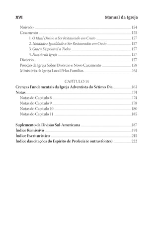 Designer
EditorTexto
C.Qualidade
Depto.Arte
23593ManualdaIgreja2010
XVI Manual da Igreja
Noivado .....................................................................................................................................................................................................................................154
Casamento ............................................................................................................................................................................................................................155
1. O Ideal Divino a Ser Restaurado em Cristo ...............................................................................157
2. Unidade e Igualdade a Ser Restauradas em Cristo ......................................................157
3. Graça Disponível a Todos .......................................................................................................................................157
4. Função da Igreja .....................................................................................................................................................................157
Divórcio ..................................................................................................................................................................................................................................... 157
Posição da Igreja Sobre Divórcio e Novo Casamento ...................................................................... 158
Ministério da Igreja Local Pelas Famílias .................................................................................................................161
CAPÍTULO 14
Crenças Fundamentais da Igreja Adventista do Sétimo Dia ............................................163
Notas .........................................................................................................................................................................................................................................................174
Notas do Capítulo 8 ...........................................................................................................................................................................................174
Notas do Capítulo 9 ...........................................................................................................................................................................................178
Notas do Capítulo 10 ...................................................................................................................................................................................... 180
Notas do Capítulo 11 .......................................................................................................................................................................................185
Suplemento da Divisão Sul-Americana .........................................................................................................................187
Índice Remissivo ..............................................................................................................................................................................................................191
Índice Escriturístico ................................................................................................................................................................................................215
Índice das citações do Espírito de Profecia (e outras fontes) ...........................................222
 