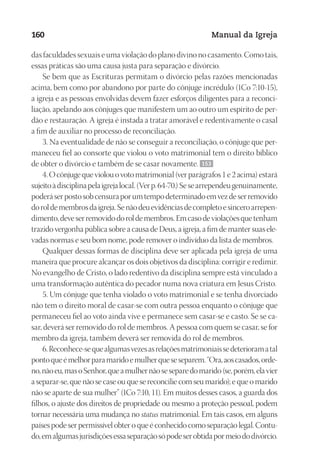 Designer
EditorTexto
C.Qualidade
Depto.Arte
23593ManualdaIgreja2010
160 Manual da Igreja
das faculdades sexuais e uma violação do plano divino no casamento. Como tais,
essas práticas são uma causa justa para separação e divórcio.
Se bem que as Escrituras permitam o divórcio pelas razões mencionadas
acima, bem como por abandono por parte do cônjuge incrédulo (1Co 7:10-15),
a igreja e as pessoas envolvidas devem fazer esforços diligentes para a reconci-
liação, apelando aos cônjuges que manifestem um ao outro um espírito de per-
dão e restauração. A igreja é instada a tratar amorável e redentivamente o casal
a fim de auxiliar no processo de reconciliação.
3. Na eventualidade de não se conseguir a reconciliação, o cônjuge que per-
maneceu fiel ao consorte que violou o voto matrimonial tem o direito bíblico
de obter o divórcio e também de se casar novamente. 153
4.Ocônjugequeviolouovotomatrimonial(verparágrafos1e2acima)estará
sujeitoàdisciplinapelaigrejalocal.(Verp.64-70.)Sesearrependeugenuinamente,
poderáserpostosobcensuraporumtempodeterminadoemvezdeserremovido
doroldemembrosdaigreja.Senãodeuevidênciasdecompletoesinceroarrepen-
dimento,deveserremovidodoroldemembros.Emcasodeviolaçõesquetenham
trazido vergonha pública sobre a causa de Deus, a igreja, a fim de manter suas ele-
vadas normas e seu bom nome, pode remover o indivíduo da lista de membros.
Qualquer dessas formas de disciplina deve ser aplicada pela igreja de uma
maneira que procure alcançar os dois objetivos da disciplina: corrigir e redimir.
No evangelho de Cristo, o lado redentivo da disciplina sempre está vinculado a
uma transformação autêntica do pecador numa nova criatura em Jesus Cristo.
5. Um cônjuge que tenha violado o voto matrimonial e se tenha divorciado
não tem o direito moral de casar-se com outra pessoa enquanto o cônjuge que
permaneceu fiel ao voto ainda vive e permanece sem casar-se e casto. Se se ca-
sar, deverá ser removido do rol de membros. A pessoa com quem se casar, se for
membro da igreja, também deverá ser removida do rol de membros.
6.Reconhece-sequealgumasvezesasrelaçõesmatrimoniaissedeterioramatal
pontoqueémelhorparamaridoemulherqueseseparem.“Ora,aoscasados,orde-
no,nãoeu,masoSenhor,queamulhernãoseseparedomarido(se,porém,elavier
a separar-se, que não se case ou que se reconcilie com seu marido); e que o marido
não se aparte de sua mulher” (1Co 7:10, 11). Em muitos desses casos, a guarda dos
filhos, o ajuste dos direitos de propriedade ou mesmo a proteção pessoal, podem
tornar necessária uma mudança no status matrimonial. Em tais casos, em alguns
países pode ser permissível obter o que é conhecido como separação legal. Contu-
do,emalgumasjurisdiçõesessaseparaçãosópodeserobtidapormeiododivórcio.
 