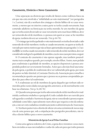 23593ManualdaIgreja2010
Designer
EditorTexto
C.Qualidade
Depto.Arte
Casamento, Divórcio e Novo Casamento 161
Uma separação ou divórcio que resulta de fatores como violência física ou
em que não está envolvida a “infidelidade ao voto matrimonial” (ver parágrafos
1 e 2 acima), não dá a nenhum dos cônjuges o direito bíblico de se casar nova-
mente, a menos que no ínterim a outra parte se tenha casado novamente, haja
cometido adultério ou fornicação ou tenha morrido. Se um membro da igreja
que se tenha assim divorciado se casar novamente sem essas bases bíblicas, deve
ser removido do rol de membros; e a pessoa com quem se casar, se for membro
da igreja, também deverá ser removida. (Ver p. 64-70.)
7.Ocônjugequetenhaquebradoovotomatrimonialesetenhadivorciadoesido
removido do rol de membros e tenha se casado novamente, ou quem se tenha di-
vorciadoporoutrosmotivosquenãoasbasesapresentadasnosparágrafos1e2aci-
ma 154 esetenhacasadonovamenteesidoremovidodoroldemembros,deveser
consideradoinelegívelàqualidadedemembro,excetonoscasosprevistosaseguir:
8. O contrato de casamento é não apenas sagrado, mas também possivel-
mente mais complexo quando, por exemplo, envolve filhos. Assim, num pedido
para readmissão à qualidade de membro, as opções disponíveis à pessoa arre-
pendida podem ser severamente limitadas. Antes que a decisão final seja toma-
da pela igreja, o pedido de readmissão deve ser submetido pela igreja, por meio
do pastor ou líder distrital, à Comissão Diretiva da Associação para conselho e
recomendação quanto aos passos que a pessoa ou as pessoas arrependidas po-
dem dar para obter tal readmissão.
9. A readmissão ao rol de membros da igreja daqueles que tenham sido re-
movidos pelas razões dadas nos parágrafos anteriores, se dá normalmente com
base no rebatismo. (Ver p. 51, 69, 70.)
10. Quando uma pessoa que tenha sido removida do rol de membros for read-
mitida, conforme estabelece o parágrafo 8, todo cuidado deve ser exercido para
salvaguardar a unidade e harmonia da igreja, não se concedendo à pessoa respon-
sabilidade como líder, especialmente num ofício que requeira o rito da ordena-
ção, a não ser com cuidadosa consideração junto à administração da Associação.
11. Nenhum pastor tem o direito de oficiar em uma cerimônia de novas núp-
cias de uma pessoa que, sob a estipulação dos parágrafos precedentes, não te-
nha o direito bíblico para o novo casamento.
Ministério da Igreja Local Pelas Famílias
Como uma agência redentiva de Cristo, a igreja deve ministrar a seus mem-
bros em todas as suas necessidades e cuidar de cada um para que todos possam
 