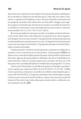 Designer
EditorTexto
C.Qualidade
Depto.Arte
23593ManualdaIgreja2010
162 Manual da Igreja
desenvolver uma experiência cristã madura. Isto é particularmente verdade quan-
do os membros se deparam com decisões para a vida toda, tais como o casa-
mento, e experiências desoladoras, como o divórcio. Quando o casamento está
em perigo de sucumbir, todo esforço deve ser feito pelos cônjuges e por aque-
les na igreja ou na família que ministram em seu favor no sentido de trazê-los à
reconciliação em harmonia com os princípios divinos para restaurar relaciona-
mentos feridos (Os 3:1-3; 1Co 7:10, 11; 13:4-7; Gl 6:1).
Recursos que podem ser úteis para auxiliar os membros no desenvolvimen-
to de um lar cristão forte estão disponíveis na igreja local ou outras organiza-
ções da igreja. Esses recursos incluem: (1) programas de orientação para pessoas
comprometidas que se preparam para se casar. (2) programas de instrução para
casais com suas respectivas famílias e (3) programas de apoio às famílias dilace-
radas e pessoas divorciadas.
O apoio pastoral é vital nessa área de instrução e orientação no âmbito do ca-
samento, e cura e restauração no caso de divórcio. A função pastoral 155 nesse
último caso é tanto de disciplina quanto de apoio. Inclui partilhar informações
relevantes, algumas das quais podem ser delicadas e devem ser trabalhadas com
muita discrição. Todavia, essa preocupação ética, somente, não deve servir de
base para evitar as medidas disciplinares estabelecidas nos parágrafos 1-11 acima.
Assim como Deus perdoa, os membros da igreja são chamados a perdoar e
aceitar aqueles que cometeram falhas (Is 54:5-8; Mt 6:14, 15; Ef 4:32). A Bíblia
exorta à paciência, compaixão e ao perdão no cuidado cristão daqueles que er-
raram (Mt 18:10-20; Gl 6:1, 2). Enquanto indivíduos estão sob disciplina, seja por
censura ou por remoção do rol de membros, a igreja, como um instrumento da
missão de Deus, deve fazer todo esforço para manter solícito e edificante con-
tato espiritual com eles. 156
 