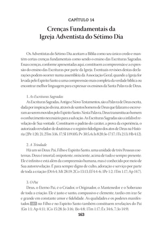 23593ManualdaIgreja2010
Designer
EditorTexto
C.Qualidade
Depto.Arte163
CAPÍTULO 14
Crenças Fundamentais da
Igreja Adventista do Sétimo Dia
Os Adventistas do Sétimo Dia aceitam a Bíblia como seu único credo e man-
têm certas crenças fundamentais como sendo o ensino das Escrituras Sagradas.
Essascrenças,conformeapresentadasaqui,constituemacompreensãoeaexpres-
são do ensino das Escrituras por parte da Igreja. Eventuais revisões destas decla-
rações podem ocorrer numa assembleia da Associação Geral, quando a Igreja for
levadapeloEspíritoSantoaumacompreensãomaiscompletadaverdadebíblicaou
encontrar melhor linguagem para expressar os ensinos da Santa Palavra de Deus.
1. As Escrituras Sagradas
AsEscriturasSagradas,AntigoeNovoTestamentos,sãoaPalavradeDeusescrita,
dadaporinspiraçãodivina,atravésdesantoshomensdeDeusquefalarameescreve-
ramaoseremmovidospeloEspíritoSanto.NestaPalavra,Deustransmitiuaohomem
oconhecimentonecessárioparaasalvação.AsEscriturasSagradassãoainfalívelre-
velação de Sua vontade. Constituem o padrão do caráter, a prova da experiência, o
autorizado revelador de doutrinas e o registro fidedigno dos atos de Deus na Histó-
ria(2Pe1:20,21;2Tm3:16,17;Sl119:105;Pv30:5,6;Is8:20;Jo17:17;1Ts2:13;Hb4:12).
2. A Trindade
Há um só Deus: Pai, Filho e Espírito Santo, uma unidade de três Pessoas coe-
ternas. Deus é imortal, onipotente, onisciente, acima de tudo e sempre presente.
Ele é infinito e está além da compreensão humana, mas é conhecido por meio de
Sua autorrevelação. É para sempre digno de culto, adoração e serviço por parte
de toda a criação (Dt 6:4; Mt 28:19; 2Co 13:13; Ef 4:4-6; 1Pe 1:2; 1Tm 1:17; Ap 14:7).
3. O Pai
Deus, o Eterno Pai, é o Criador, o Originador, o Mantenedor e o Soberano
de toda a criação. Ele é justo e santo, compassivo e clemente, tardio em irar-Se
e grande em constante amor e fidelidade. As qualidades e os poderes manifes-
tados 157 no Filho e no Espírito Santo também constituem revelações do Pai
(Gn 1:1; Ap 4:11; 1Co 15:28; Jo 3:16; 1Jo 4:8; 1Tm 1:17; Êx 34:6, 7; Jo 14:9).
 