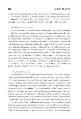 Designer
EditorTexto
C.Qualidade
Depto.Arte
23593ManualdaIgreja2010
166 Manual da Igreja
forças do mal e assegura a vitória final sobre o pecado e a morte para os que acei-
tam a expiação. Ela declara a soberania de Jesus Cristo, diante do qual se dobra-
rá todo joelho, no Céu e na Terra (Jo 3:16; Is 53; 1Pe 2:21, 22; 1Co 15:3, 4, 20-22;
2Co 5:14, 15, 19-21; Rm 1:4; 3:25; 4:25; 8:3, 4; 1Jo 2:2; 4:10; Cl 2:15; Fp 2:6-11).
10. A Experiência da Salvação
Em infinito amor e misericórdia, Deus fez com que Cristo, que não conheceu
pecado, Se tornasse pecado por nós, para que nEle fôssemos feitos justiça de Deus.
Guiados pelo Espírito Santo, sentimos nossa necessidade, reconhecemos nossa
pecaminosidade, arrependemo-nos de nossas transgressões e temos fé em Jesus
como Senhor e Cristo, como Substituto e Exemplo. A fé que aceita a salvação ad-
vémdodivinopoderdaPalavraeéodomdagraçadeDeus.PormeiodeCristo,so-
mosjustificados,adotadoscomofilhosefilhasdeDeuselibertadosdodomíniodo
pecado. Por meio do Espírito, nascemos de novo e somos santificados. O Espírito
renova nossa mente, escreve em nosso coração a lei de Deus, a lei de amor, e re-
cebemos o poder para levar uma vida santa. Permanecendo nEle, tornamo-nos
participantes da natureza divina e temos a certeza da salvação agora e no Juízo
(2Co 5:17-21; Jo 3:16; Gl 1:4; 4:4-7; Tt 3:3-7; Jo 16:8; Gl 3:13, 14; 1Pe 2:21, 22; Rm 10:17;
Lc 17:5; Mc 9:23, 24; Ef 2:5-10; Rm 3:21-26; Cl 1:13, 14; Rm 8:14-17; Gl 3:26; Jo 3:3-8;
1Pe 1:23; Rm 12:2; Hb 8:7-12; Ez 36:25-27; 2Pe 1:3, 4; Rm 8:1-4; 5:6-10).
11. Crescimento em Cristo
Por Sua morte na cruz, Jesus triunfou sobre as forças do mal. Tendo subjuga-
do os espíritos demoníacos durante Seu ministério terrestre, quebrantou-lhes o
poder e garantiu sua condenação final. A vitória de Jesus nos dá a vitória sobre as
forças do mal que ainda procuram nos controlar, enquanto caminhamos com
Cristo em paz, gozo e na segurança de Seu amor. Agora, o Espírito Santo mora
emnossointeriorenosdápoder.ContinuamenteconsagradosaJesuscomonos-
soSalvadoreSenhor,somoslibertosdofardodenossasaçõespassadas.Nãomais
vivemos nas trevas, sob o temor dos poderes do mal, da ignorância e insensatez
da nossa antiga maneira de viver. Nesta nova liberdade em Jesus, somos chama-
dos a crescer à semelhança de Seu caráter, mantendo comunhão diária com Ele
por meio da oração, alimentando-nos de Sua Palavra, meditando nela e na provi-
dênciadivina,cantandoSuasbênçãos,reunindo-nospara adorá-Lo eparticipan-
do na missão da igreja. Ao nos dedicarmos ao serviço amorável em favor dos que
nos rodeiam e ao testemunharmos da salvação de Cristo, a presença constante
 