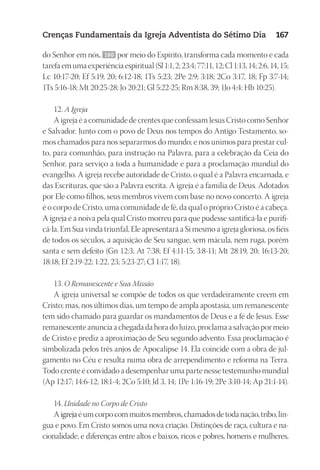 23593ManualdaIgreja2010
Designer
EditorTexto
C.Qualidade
Depto.Arte
Crenças Fundamentais da Igreja Adventista do Sétimo Dia 167
do Senhor em nós, 160 por meio do Espírito, transforma cada momento e cada
tarefaemumaexperiênciaespiritual(Sl1:1,2;23:4;77:11,12;Cl1:13,14;2:6,14,15;
Lc 10:17-20; Ef 5:19, 20; 6:12-18; 1Ts 5:23; 2Pe 2:9; 3:18; 2Co 3:17, 18; Fp 3:7-14;
1Ts 5:16-18; Mt 20:25-28; Jo 20:21; Gl 5:22-25; Rm 8:38, 39; 1Jo 4:4; Hb 10:25).
12. A Igreja
A igreja é a comunidade de crentes que confessam Jesus Cristo como Senhor
e Salvador. Junto com o povo de Deus nos tempos do Antigo Testamento, so-
mos chamados para nos separarmos do mundo; e nos unimos para prestar cul-
to, para comunhão, para instrução na Palavra, para a celebração da Ceia do
Senhor, para serviço a toda a humanidade e para a proclamação mundial do
evangelho. A igreja recebe autoridade de Cristo, o qual é a Palavra encarnada, e
das Escrituras, que são a Palavra escrita. A igreja é a família de Deus. Adotados
por Ele como filhos, seus membros vivem com base no novo concerto. A igreja
é o corpo de Cristo, uma comunidade de fé, da qual o próprio Cristo é a cabeça.
A igreja é a noiva pela qual Cristo morreu para que pudesse santificá-la e purifi-
cá-la. Em Sua vinda triunfal, Ele apresentará a Si mesmo a igreja gloriosa, os fiéis
de todos os séculos, a aquisição de Seu sangue, sem mácula, nem ruga, porém
santa e sem defeito (Gn 12:3; At 7:38; Ef 4:11-15; 3:8-11; Mt 28:19, 20; 16:13-20;
18:18; Ef 2:19-22; 1:22, 23; 5:23-27; Cl 1:17, 18).
13. O Remanescente e Sua Missão
A igreja universal se compõe de todos os que verdadeiramente creem em
Cristo; mas, nos últimos dias, um tempo de ampla apostasia, um remanescente
tem sido chamado para guardar os mandamentos de Deus e a fé de Jesus. Esse
remanescente anuncia a chegada da hora do Juízo, proclama a salvação por meio
de Cristo e prediz a aproximação de Seu segundo advento. Essa proclamação é
simbolizada pelos três anjos de Apocalipse 14. Ela coincide com a obra de jul-
gamento no Céu e resulta numa obra de arrependimento e reforma na Terra.
Todo crente é convidado a desempenhar uma parte nesse testemunho mundial
(Ap 12:17; 14:6-12; 18:1-4; 2Co 5:10; Jd 3, 14; 1Pe 1:16-19; 2Pe 3:10-14; Ap 21:1-14).
14. Unidade no Corpo de Cristo
Aigrejaéumcorpocommuitosmembros,chamadosdetodanação,tribo,lín-
gua e povo. Em Cristo somos uma nova criação. Distinções de raça, cultura e na-
cionalidade, e diferenças entre altos e baixos, ricos e pobres, homens e mulheres,
 