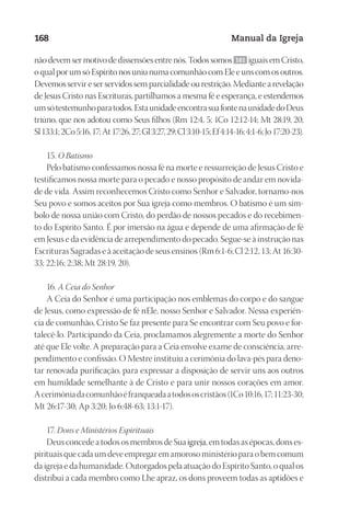 Designer
EditorTexto
C.Qualidade
Depto.Arte
23593ManualdaIgreja2010
168 Manual da Igreja
nãodevemsermotivodedissensõesentrenós.Todossomos 161 iguaisemCristo,
oqualporumsóEspíritonosuniunumacomunhãocomEleeunscomosoutros.
Devemos servir e ser servidos sem parcialidade ou restrição. Mediante a revelação
de Jesus Cristo nas Escrituras, partilhamos a mesma fé e esperança, e estendemos
umsótestemunhoparatodos.EstaunidadeencontrasuafontenaunidadedoDeus
triúno, que nos adotou como Seus filhos (Rm 12:4, 5; 1Co 12:12-14; Mt 28:19, 20;
Sl133:1;2Co5:16,17;At17:26,27;Gl3:27,29;Cl3:10-15;Ef4:14-16;4:1-6;Jo17:20-23).
15. O Batismo
Pelo batismo confessamos nossa fé na morte e ressurreição de Jesus Cristo e
testificamos nossa morte para o pecado e nosso propósito de andar em novida-
de de vida. Assim reconhecemos Cristo como Senhor e Salvador, tornamo‑nos
Seu povo e somos aceitos por Sua igreja como membros. O batismo é um sím-
bolo de nossa união com Cristo, do perdão de nossos pecados e do recebimen-
to do Espírito Santo. É por imersão na água e depende de uma afirmação de fé
em Jesus e da evidência de arrependimento do pecado. Segue-se à instrução nas
Escrituras Sagradas e à aceitação de seus ensinos (Rm 6:1-6; Cl 2:12, 13; At 16:30-
33; 22:16; 2:38; Mt 28:19, 20).
16. A Ceia do Senhor
A Ceia do Senhor é uma participação nos emblemas do corpo e do sangue
de Jesus, como expressão de fé nEle, nosso Senhor e Salvador. Nessa experiên-
cia de comunhão, Cristo Se faz presente para Se encontrar com Seu povo e for-
talecê-lo. Participando da Ceia, proclamamos alegremente a morte do Senhor
até que Ele volte. A preparação para a Ceia envolve exame de consciência, arre-
pendimento e confissão. O Mestre instituiu a cerimônia do lava-pés para deno-
tar renovada purificação, para expressar a disposição de servir uns aos outros
em humildade semelhante à de Cristo e para unir nossos corações em amor.
Acerimôniadacomunhãoéfranqueadaatodososcristãos(1Co10:16,17;11:23-30;
Mt 26:17-30; Ap 3:20; Jo 6:48-63; 13:1-17).
17. Dons e Ministérios Espirituais
Deus concede a todos os membros de Sua igreja, em todas as épocas, dons es-
pirituais que cada um deve empregar em amoroso ministério para o bem comum
da igreja e da humanidade. Outorgados pela atuação do Espírito Santo, o qual os
distribui a cada membro como Lhe apraz, os dons proveem todas as aptidões e
 