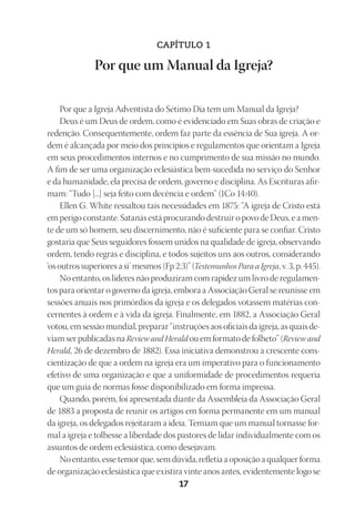23593ManualdaIgreja2010
Designer
EditorTexto
C.Qualidade
Depto.Arte17
CAPÍTULO 1
Por que um Manual da Igreja?
Por que a Igreja Adventista do Sétimo Dia tem um Manual da Igreja?
Deus é um Deus de ordem, como é evidenciado em Suas obras de criação e
redenção. Consequentemente, ordem faz parte da essência de Sua igreja. A or-
dem é alcançada por meio dos princípios e regulamentos que orientam a Igreja
em seus procedimentos internos e no cumprimento de sua missão no mundo.
A fim de ser uma organização eclesiástica bem-sucedida no serviço do Senhor
e da humanidade, ela precisa de ordem, governo e disciplina. As Escrituras afir-
mam: “Tudo [...] seja feito com decência e ordem” (1Co 14:40).
Ellen G. White ressaltou tais necessidades em 1875: “A igreja de Cristo está
em perigo constante. Satanás está procurando destruir o povo de Deus, e a men-
te de um só homem, seu discernimento, não é suficiente para se confiar. Cristo
gostaria que Seus seguidores fossem unidos na qualidade de igreja, observando
ordem, tendo regras e disciplina, e todos sujeitos uns aos outros, considerando
‘os outros superiores a si’ mesmos (Fp 2:3)” (Testemunhos Para a Igreja, v. 3, p. 445).
No entanto, os líderes não produziram com rapidez um livro de regulamen-
tos para orientar o governo da igreja, embora a Associação Geral se reunisse em
sessões anuais nos primórdios da igreja e os delegados votassem matérias con-
cernentes à ordem e à vida da igreja. Finalmente, em 1882, a Associação Geral
votou, em sessão mundial, preparar “instruções aos oficiais da igreja, as quais de-
viam ser publicadas na Review and Herald ou em formato de folheto” (Review and
Herald, 26 de dezembro de 1882). Essa iniciativa demonstrou a crescente cons-
cientização de que a ordem na igreja era um imperativo para o funcionamento
efetivo de uma organização e que a uniformidade de procedimentos requeria
que um guia de normas fosse disponibilizado em forma impressa.
Quando, porém, foi apresentada diante da Assembleia da Associação Geral
de 1883 a proposta de reunir os artigos em forma permanente em um manual
da igreja, os delegados rejeitaram a ideia. Temiam que um manual tornasse for-
mal a igreja e tolhesse a liberdade dos pastores de lidar individualmente com os
assuntos de ordem eclesiástica, como desejavam.
No entanto, esse temor que, sem dúvida, refletia a oposição a qualquer forma
de organização eclesiástica que existira vinte anos antes, evidentemente logo se
 