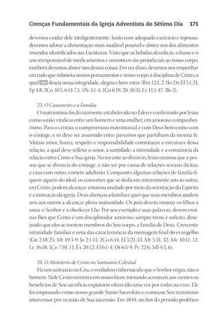 23593ManualdaIgreja2010
Designer
EditorTexto
C.Qualidade
Depto.Arte
Crenças Fundamentais da Igreja Adventista do Sétimo Dia 171
devemos cuidar dele inteligentemente. Junto com adequado exercício e repouso,
devemos adotar a alimentação mais saudável possível e abster-nos dos alimentos
imundos identificados nas Escrituras. Visto que as bebidas alcoólicas, o fumo e o
uso irresponsável de medicamentos e narcóticos são prejudiciais ao nosso corpo,
também devemos abster-nos dessas coisas. Em vez disso, devemos nos empenhar
em tudo que submeta nossos pensamentos e nosso corpo à disciplina de Cristo, o
qual 164 desejanossaintegridade,alegriaebem-estar(Rm 12:1, 2;1Jo2:6;Ef5:1-21;
Fp 4:8; 2Co 10:5; 6:14-7:1; 1Pe 3:1-4; 1Co 6:19, 20; 10:31; Lv 11:1-47; 3Jo 2).
23. O Casamento e a Família
O matrimônio foi divinamente estabelecido no Éden e confirmado por Jesus
como união vitalícia entre um homem e uma mulher, em amoroso companhei-
rismo. Para o cristão, o compromisso matrimonial é com Deus bem como com
o cônjuge, e só deve ser assumido entre parceiros que partilham da mesma fé.
Mútuo amor, honra, respeito e responsabilidade constituem a estrutura dessa
relação, a qual deve refletir o amor, a santidade, a intimidade e a constância da
relação entre Cristo e Sua igreja. No tocante ao divórcio, Jesus ensinou que a pes-
soa que se divorcia do cônjuge, a não ser por causa de relações sexuais ilícitas,
e casa com outro, comete adultério. Conquanto algumas relações de família fi-
quem aquém do ideal, os consortes que se dedicam inteiramente um ao outro,
em Cristo, podem alcançar amorosa unidade por meio da orientação do Espírito
e a instrução da igreja. Deus abençoa a família e quer que seus membros ajudem
uns aos outros a alcançar plena maturidade. Os pais devem ensinar os filhos a
amar o Senhor e a obedecer-Lhe. Por seu exemplo e suas palavras, devem ensi-
nar-lhes que Cristo é um disciplinador amoroso, sempre terno e solícito, dese-
jando que eles se tornem membros do Seu corpo, a família de Deus. Crescente
intimidade familiar é uma das características da mensagem final do evangelho
(Gn 2:18-25; Mt 19:3-9; Jo 2:1-11; 2Co 6:14; Ef 5:21-33; Mt 5:31, 32; Mc 10:11, 12;
Lc 16:18; 1Co 7:10, 11; Êx 20:12; Ef 6:1-4; Dt 6:5-9; Pv 22:6; Ml 4:5, 6).
24. O Ministério de Cristo no Santuário Celestial
Há um santuário no Céu, o verdadeiro tabernáculo que o Senhor erigiu, não o
homem. Nele Cristo ministra em nosso favor, tornando acessíveis aos crentes os
benefícios de Seu sacrifício expiatório oferecido uma vez por todas na cruz. Ele
foi empossado como nosso grande Sumo Sacerdote e começou Seu ministério
intercessor por ocasião de Sua ascensão. Em 1844, no fim do período profético
 