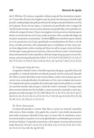 Designer
EditorTexto
C.Qualidade
Depto.Arte
23593ManualdaIgreja2010
172 Manual da Igreja
dos 2.300 dias, Ele iniciou a segunda e última etapa de Seu ministério expiató-
rio. É uma obra de juízo investigativo que faz parte da eliminação final de todo
pecado, sendo prefigurada pela purificação do antigo santuário hebraico no Dia
da Expiação. Nesse serviço típico, o santuário era purificado com o sangue de
sacrifícios de animais, mas as coisas celestiais são purificadas com o perfeito sa-
crifício do sangue de Jesus. O juízo investigativo revela aos seres celestiais quem
dentre os mortos dorme em Cristo, sendo, portanto, nEle, considerado digno de
ter parte na primeira ressurreição. Também 165 torna manifesto quem, dentre
os vivos, permanece em Cristo, guardando os mandamentos de Deus e a fé de
Jesus, estando, portanto, nEle, preparado para a trasladação ao Seu reino eter-
no. Esse julgamento vindica a justiça de Deus em salvar os que creem em Jesus.
Declara que os que permanecerem leais a Deus receberão o reino. A terminação
desse ministério de Cristo assinalará o fim do tempo da graça para os seres hu-
manos, antes do segundo advento (Hb 8:1-5; 4:14-16; 9:11-28; 10:19-22; 1:3; 2:16, 17;
Dn 7:9-27; 8:13, 14; 9:24-27; Nm 14:34; Ez 4:6; Lv 16; Ap 14:6, 7; 20:12; 14:12; 22:12).
25. A Segunda Vinda de Cristo
A segunda vinda de Cristo é a bendita esperança da igreja, o grande clímax do
evangelho. A vinda do Salvador será literal, pessoal, visível e universal. Quando
Ele voltar, os justos falecidos serão ressuscitados e, junto com os justos que esti-
verem vivos, serão glorificados e levados para o Céu, mas os ímpios irão morrer.
O cumprimento quase completo da maioria dos aspectos da profecia e a condi-
ção atual do mundo indicam que a vinda de Cristo é iminente. O tempo exato
desse acontecimento não foi revelado, e somos, portanto, exortados a estar pre-
parados em todo o tempo (Tt 2:13; Hb 9:28; Jo 14:1-3; At 1:9-11; Mt 24:14; Ap 1:7;
Mt 24:43, 44; 1Ts 4:13-18; 1Co 15:51-54; 2Ts 1:7-10; 2:8; Ap 14:14-20; 19:11-21; Mt
24; Mc 13; Lc 21; 2Tm 3:1-5; 1Ts 5:1-6).
26. Morte e Ressurreição
O salário do pecado é a morte. Mas Deus, o único ser imortal, concederá
vida eterna a Seus remidos. Até aquele dia, a morte é um estado inconsciente
para todas as pessoas. Quando Cristo, que é a nossa vida, Se manifestar, os jus-
tos ressuscitados e os justos vivos serão glorificados e arrebatados para o encon-
tro de seu Senhor. A segunda ressurreição, a dos ímpios, ocorrerá mil anos mais
tarde (Rm 6:23; 1Tm 6:15, 16; Ec 9:5, 6; Sl 146:3, 4; Jo 11:11-14; Cl 3:4; 1Co 15:51-
54; 1Ts 4:13-17; Jo 5:28, 29; Ap 20:1-10).
 