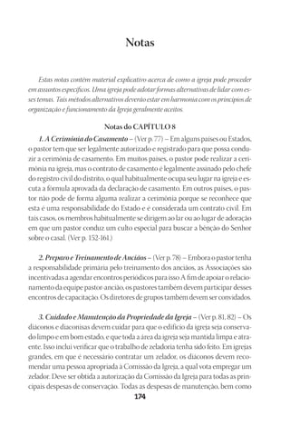 Designer
EditorTexto
C.Qualidade
Depto.Arte
23593ManualdaIgreja2010
174
Notas
Estas notas contêm material explicativo acerca de como a igreja pode proceder
em assuntos específicos. Uma igreja pode adotar formas alternativas de lidar com es-
ses temas. Tais métodos alternativos deverão estar em harmonia com os princípios de
organização e funcionamento da Igreja geralmente aceitos.
Notas do CAPÍTULO 8
1. A Cerimônia do Casamento – (Ver p. 77) – Em alguns países ou Estados,
o pastor tem que ser legalmente autorizado e registrado para que possa condu-
zir a cerimônia de casamento. Em muitos países, o pastor pode realizar a ceri-
mônia na igreja, mas o contrato de casamento é legalmente assinado pelo chefe
do registro civil do distrito, o qual habitualmente ocupa seu lugar na igreja e es-
cuta a fórmula aprovada da declaração de casamento. Em outros países, o pas-
tor não pode de forma alguma realizar a cerimônia porque se reconhece que
esta é uma responsabilidade do Estado e é considerada um contrato civil. Em
tais casos, os membros habitualmente se dirigem ao lar ou ao lugar de adoração
em que um pastor conduz um culto especial para buscar a bênção do Senhor
sobre o casal. (Ver p. 152-161.)
2.Preparo eTreinamentodeAnciãos– (Ver p. 78) – Embora o pastor tenha
a responsabilidade primária pelo treinamento dos anciãos, as Associações são
incentivadas a agendar encontros periódicos para isso A fim de apoiar o relacio-
namento da equipe pastor-ancião, os pastores também devem participar desses
encontros de capacitação. Os diretores de grupos também devem ser convidados.
3. Cuidado e Manutenção da Propriedade da Igreja – (Ver p. 81, 82) – Os
diáconos e diaconisas devem cuidar para que o edifício da igreja seja conserva-
do limpo e em bom estado, e que toda a área da igreja seja mantida limpa e atra-
ente. Isso inclui verificar que o trabalho de zeladoria tenha sido feito. Em igrejas
grandes, em que é necessário contratar um zelador, os diáconos devem reco-
mendar uma pessoa apropriada à Comissão da Igreja, a qual vota empregar um
zelador. Deve ser obtida a autorização da Comissão da Igreja para todas as prin-
cipais despesas de conservação. Todas as despesas de manutenção, bem como
 