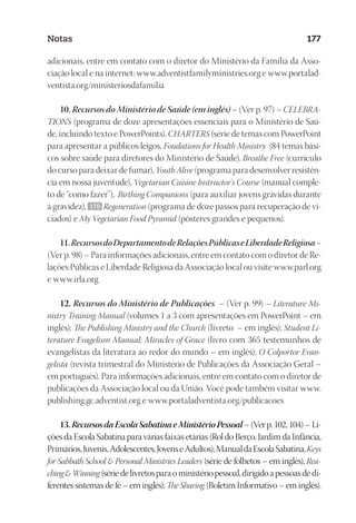 23593ManualdaIgreja2010
Designer
EditorTexto
C.Qualidade
Depto.Arte
Notas 177
adicionais, entre em contato com o diretor do Ministério da Família da Asso-
ciação local e na internet: www.adventistfamilyministries.org e www.portalad-
ventista.org/ministeriosdafamilia
10. Recursos do Ministério de Saúde (em inglês) – (Ver p. 97) – CELEBRA-
TIONS (programa de doze apresentações essenciais para o Ministério de Saú-
de, incluindo texto e PowerPoints), CHARTERS (série de temas com PowerPoint
para apresentar a públicos leigos, Foudations for Health Ministry (84 temas bási-
cos sobre saúde para diretores do Ministério de Saúde), Breathe Free (currículo
do curso para deixar de fumar), Youth Alive (programa para desenvolver resistên-
cia em nossa juventude), Vegetarian Cuisine Instructor’s Course (manual comple-
to de “como fazer”), Birthing Companions (para auxiliar jovens grávidas durante
a gravidez), 170 Regeneration (programa de doze passos para recuperação de vi-
ciados) e My Vegetarian Food Pyramid (pôsteres grandes e pequenos).
11.RecursosdoDepartamentodeRelaçõesPúblicaseLiberdadeReligiosa–
(Ver p. 98) – Para informações adicionais, entre em contato com o diretor de Re-
lações Públicas e Liberdade Religiosa da Associação local ou visite www.parl.org
e www.irla.org
12. Recursos do Ministério de Publicações – (Ver p. 99) – Literature Mi-
nistry Training Manual (volumes 1 a 3 com apresentações em PowerPoint – em
inglês); The Publishing Ministry and the Church (livreto – em inglês); Student Li-
terature Evagelism Manual; Miracles of Grace (livro com 365 testemunhos de
evangelistas da literatura ao redor do mundo – em inglês); O Colportor Evan-
gelista (revista trimestral do Ministério de Publicações da Associação Geral –
em português). Para informações adicionais, entre em contato com o diretor de
publicações da Associação local ou da União. Você pode também visitar www.
publishing.gc.adventist.org e www.portaladventista.org/publicacoes
13.RecursosdaEscolaSabatinaeMinistérioPessoal– (Ver p. 102, 104) – Li-
ções da Escola Sabatina para várias faixas etárias (Rol do Berço, Jardim da Infância,
Primários,Juvenis,Adolescentes,JovenseAdultos);ManualdaEscolaSabatina,Keys
for Sabbath School  Personal Ministries Leaders (série de folhetos – em inglês), Rea-
chingWinning (sériedelivretosparaoministériopessoal,dirigidoapessoasdedi-
ferentes sistemas de fé – em inglês); The Sharing (Boletim Informativo – em inglês).
 