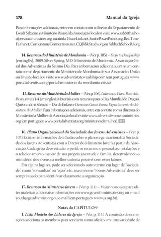 Designer
EditorTexto
C.Qualidade
Depto.Arte
23593ManualdaIgreja2010
178 Manual da Igreja
Para informações adicionais, entre em contato com o diretor do Departamento de
EscolaSabatinaeMinistérioPessoaldaAssociaçãolocalouvisitewww.sabbathscho-
olpersonalministries.org,ouainda:GraceLink.net,JuniorPowerPoints.org,RealTime-
Faith.net,CornerstoneConnections.net,CQBibleStudy.orgouSabbathSchoolU.org
14.RecursosdoMinistériodeMordomia– (Ver p. 105) – Steps to Discipleship
[em inglês], 2009. Silver Spring, MD: Ministério de Mordomia, Associação Ge-
ral dos Adventistas do Sétimo Dia. Para informações adicionais, entre em con-
tato com o departamento do Ministério de Mordomia de sua Associação, União
ou Divisão local ou visite www.adventiststewardship.com (em português: www.
portaladventista.org/portal/ministerio-da-mordomia-crista).
15.RecursosdoMinistériodaMulher–(Verp.106).Liderança.CursoParaMu-
lheres, níveis 1-4 (em inglês); Materiais com recursos para o Dia Mundial de Oração,
QuebrandooSilêncio–DiadeÊnfaseeDiretrizesGeraisParaoDepartamentodoMi-
nistério da Mulher. Para informações adicionais, entre em contato com a diretora do
MinistériodaMulherdaAssociaçãolocalevisitewww.adventistwomensministries.
org(emportuguês:www.portaladventista.org/ministeriosdamulher). 171
16. Plano Organizacional da Sociedade dos Jovens Adventistas – (Ver p.
107.) Existem informações detalhadas sobre o plano organizacional da Socieda-
de dos Jovens Adventistas com o Diretor do Ministério Jovem a partir da Asso-
ciação. Cada igreja deve estudar o perfil, os recursos, o pessoal, as instalações e
o relacionamento escolar de sua própria juventude e família, desenvolvendo o
ministério dos jovens na melhor sintonia possível com esses fatores.
Em alguns lugares, pode ser selecionado outro termo em lugar de “socieda-
de”, como “comunhão” ou “ação”, etc., mas o nome “Jovens Adventistas” deve ser
sempre usado para identificar claramente a organização.
17. Recursos do Ministério Jovem – (Ver p. 111) – Visite nosso site para ob-
ter materiais adicionais e informações em www.gcyouthministries.org ou e-mail
youth@gc.adventist.org ou e-mail (em português: www.ja.org.br).
Notas do CAPÍTULO 9
1. Lista Modelo dos Líderes da Igreja – (Ver p. 114.) A comissão de nome-
ações seleciona os membros para servirem como oficiais em uma variedade de
 