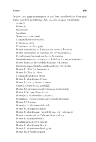 23593ManualdaIgreja2010
Designer
EditorTexto
C.Qualidade
Depto.Arte
Notas 179
funções. Uma igreja pequena pode ter uma lista curta de oficiais. Uma igreja
grande pode ter uma lista longa. Aqui está uma lista para consideração:
Ancião(s)
Diácono(s)
Diaconisa(s)
Secretário
Tesoureiro e associado(s)
Coordenador de interessados
Comissão da Igreja
Comissão da escola da igreja
Diretor e associado(s) da Sociedade dos Juvenis Adventistas
Diretor e associado(s) da Sociedade dos Jovens Adventistas
Conselheiro da Sociedade dos Jovens Adventistas
Secretário-tesoureiro e associado da Sociedade dos Jovens Adventistas
Diretor de música da Sociedade dos Jovens Adventistas
Pianista ou organista da Sociedade dos Jovens Adventistas
Diretor do Clube dos Aventureiros
Diretor do Clube de Líderes
Coordenador da Escola Bíblica
Diretor do Ministério da Criança
Diretor do coral ou diretor de música
Organista ou pianista da igreja 172
Diretor de Comunicação ou Comissão de Comunicação
Diretor de Serviços Comunitários
Diretor(a) da Ação Solidária Adventista
Secretário(a)-tesoureiro(a) da Ação Solidária Adventista
Diretor de Educação
Diretor(es) do Ministério da Família
Diretor do Ministério de Saúde
Diretor do Ministério em Favor de Pessoas com Deficiências
Diretor e associado(s) do Clube dos Desbravadores
Diretor do Ministério Pessoal
Secretário do Ministério Pessoal
Diretor do Ministério de Oração
Diretor do Ministério de Publicações
Diretor de Liberdade Religiosa
 