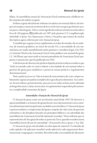 Designer
EditorTexto
C.Qualidade
Depto.Arte
23593ManualdaIgreja2010
18 Manual da Igreja
diluiu. As assembleias anuais da Associação Geral continuaram a deliberar so-
bre assuntos de ordem na igreja.
Embora a igreja oficialmente relutasse em adotar um manual, líderes, de tem-
pos em tempos, reuniram em forma de livro ou livreto as regras geralmente acei-
tas para a vida da igreja. Talvez a mais significativa dessas iniciativas tenha sido o
livro de 184 páginas, 18 publicado em 1907 pelo pioneiro J. N. Loughborough,
intitulado A Igreja, Sua Organização, Ordem e Disciplina, que tratava de muitos
dos tópicos agora cobertos por este Manual da Igreja.
À medida que a igreja crescia rapidamente ao redor do mundo, ela reconhe-
ceu, de maneira gradativa, no início do século XX, a necessidade de um ma-
nual para ser usado mundialmente pelos pastores e membros leigos. Em 1931,
a Comissão Diretiva da Associação Geral votou publicar um manual da igreja.
J. L. McElhany, que mais tarde se tornaria presidente da Associação Geral, pre-
parou o manuscrito, que foi publicado em 1932.
A declaração de abertura do prefácio daquela primeira edição ressaltava que
“tinha se tornado cada vez mais evidente a necessidade de um manual sobre o
governo da igreja para estabelecer e preservar nossas práticas e regulamentos
denominacionais”.
Note a palavra preservar. Não se tratou de uma tentativa de criar e impor su-
bitamente à igreja um padrão completo de regras de procedimentos. Ao contrá-
rio, foi um esforço, primeiramente, para preservar todas as boas ações adotadas
ao longo dos anos e, então, acrescentar os regulamentos requeridos pelo aumen-
to e complexidade crescentes da Igreja.
Autoridade e Função do Manual da Igreja
O Manual da Igreja existe em seu formato atual desde 1932. Ele descreve a
operacionalidade e as funções de igrejas locais e seu relacionamento com a estru-
tura denominacional na qual estão arrolados seus membros. O Manual da Igreja
expressa também a compreensão da Igreja a respeito da vida cristã, do governo
eclesiástico e da disciplina baseada em princípios bíblicos e na autoridade das
assembleias da Associação Geral devidamente reunidas. “Deus ordenou que os
representantes de Sua igreja de todas as partes da Terra, quando reunidos numa
Assembleia Geral, devam ter autoridade” (Testemunhos Para a Igreja, v. 9, p. 261).
O Manual da Igreja está dividido em dois tipos de material. O conteúdo de
cada capítulo é de aplicação mundial, sendo aplicável a cada organização deno-
minacional, congregação e membro. Reconhecendo a necessidade de alterações
 