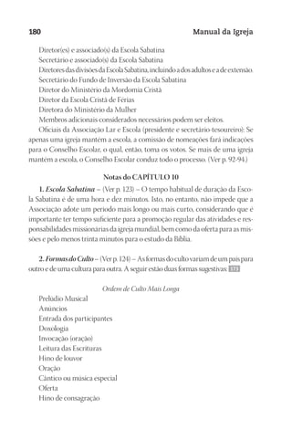 Designer
EditorTexto
C.Qualidade
Depto.Arte
23593ManualdaIgreja2010
180 Manual da Igreja
Diretor(es) e associado(s) da Escola Sabatina
Secretário e associado(s) da Escola Sabatina
DiretoresdasdivisõesdaEscolaSabatina,incluindoadosadultoseadeextensão.
Secretário do Fundo de Inversão da Escola Sabatina
Diretor do Ministério da Mordomia Cristã
Diretor da Escola Cristã de Férias
Diretora do Ministério da Mulher
Membros adicionais considerados necessários podem ser eleitos.
Oficiais da Associação Lar e Escola (presidente e secretário-tesoureiro): Se
apenas uma igreja mantém a escola, a comissão de nomeações fará indicações
para o Conselho Escolar, o qual, então, toma os votos. Se mais de uma igreja
mantém a escola, o Conselho Escolar conduz todo o processo. (Ver p. 92-94.)
Notas do CAPÍTULO 10
1. Escola Sabatina – (Ver p. 123) – O tempo habitual de duração da Esco-
la Sabatina é de uma hora e dez minutos. Isto, no entanto, não impede que a
Associação adote um período mais longo ou mais curto, considerando que é
importante ter tempo suficiente para a promoção regular das atividades e res-
ponsabilidades missionárias da igreja mundial, bem como da oferta para as mis-
sões e pelo menos trinta minutos para o estudo da Bíblia.
2.FormasdoCulto–(Verp.124)–Asformasdocultovariamdeumpaíspara
outro e de uma cultura para outra. A seguir estão duas formas sugestivas: 173
Ordem de Culto Mais Longa
Prelúdio Musical
Anúncios
Entrada dos participantes
Doxologia
Invocação (oração)
Leitura das Escrituras
Hino de louvor
Oração
Cântico ou música especial
Oferta
Hino de consagração
 