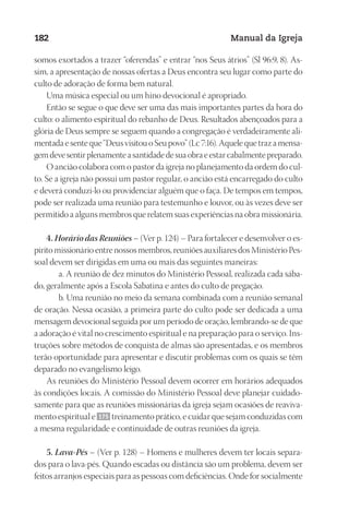 Designer
EditorTexto
C.Qualidade
Depto.Arte
23593ManualdaIgreja2010
182 Manual da Igreja
somos exortados a trazer “oferendas” e entrar “nos Seus átrios” (Sl 96:9, 8). As-
sim, a apresentação de nossas ofertas a Deus encontra seu lugar como parte do
culto de adoração de forma bem natural.
Uma música especial ou um hino devocional é apropriado.
Então se segue o que deve ser uma das mais importantes partes da hora do
culto: o alimento espiritual do rebanho de Deus. Resultados abençoados para a
glória de Deus sempre se seguem quando a congregação é verdadeiramente ali-
mentadaesenteque“DeusvisitouoSeupovo”(Lc7:16).Aquelequetrazamensa-
gemdevesentirplenamenteasantidadedesuaobraeestarcabalmentepreparado.
O ancião colabora com o pastor da igreja no planejamento da ordem do cul-
to. Se a igreja não possui um pastor regular, o ancião está encarregado do culto
e deverá conduzi-lo ou providenciar alguém que o faça. De tempos em tempos,
pode ser realizada uma reunião para testemunho e louvor, ou às vezes deve ser
permitido a alguns membros que relatem suas experiências na obra missionária.
4. Horário das Reuniões – (Ver p. 124) – Para fortalecer e desenvolver o es-
pírito missionário entre nossos membros, reuniões auxiliares dos Ministério Pes-
soal devem ser dirigidas em uma ou mais das seguintes maneiras:
a. A reunião de dez minutos do Ministério Pessoal, realizada cada sába-
do, geralmente após a Escola Sabatina e antes do culto de pregação.
b. Uma reunião no meio da semana combinada com a reunião semanal
de oração. Nessa ocasião, a primeira parte do culto pode ser dedicada a uma
mensagem devocional seguida por um período de oração, lembrando-se de que
a adoração é vital no crescimento espiritual e na preparação para o serviço. Ins-
truções sobre métodos de conquista de almas são apresentadas, e os membros
terão oportunidade para apresentar e discutir problemas com os quais se têm
deparado no evangelismo leigo.
As reuniões do Ministério Pessoal devem ocorrer em horários adequados
às condições locais. A comissão do Ministério Pessoal deve planejar cuidado-
samente para que as reuniões missionárias da igreja sejam ocasiões de reaviva-
mento espiritual e 175 treinamento prático, e cuidar que sejam conduzidas com
a mesma regularidade e continuidade de outras reuniões da igreja.
5. Lava-Pés – (Ver p. 128) – Homens e mulheres devem ter locais separa-
dos para o lava-pés. Quando escadas ou distância são um problema, devem ser
feitos arranjos especiais para as pessoas com deficiências. Onde for socialmente
 