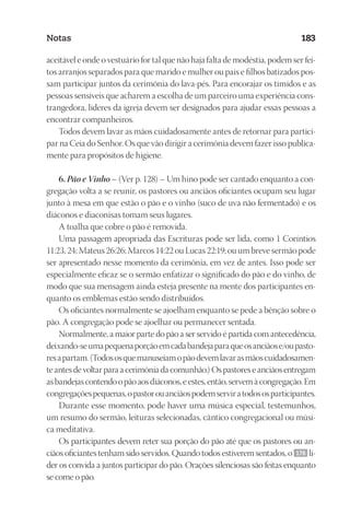 23593ManualdaIgreja2010
Designer
EditorTexto
C.Qualidade
Depto.Arte
Notas 183
aceitável e onde o vestuário for tal que não haja falta de modéstia, podem ser fei-
tos arranjos separados para que marido e mulher ou pais e filhos batizados pos-
sam participar juntos da cerimônia do lava-pés. Para encorajar os tímidos e as
pessoas sensíveis que acharem a escolha de um parceiro uma experiência cons-
trangedora, líderes da igreja devem ser designados para ajudar essas pessoas a
encontrar companheiros.
Todos devem lavar as mãos cuidadosamente antes de retornar para partici-
par na Ceia do Senhor. Os que vão dirigir a cerimônia devem fazer isso publica-
mente para propósitos de higiene.
6. Pão e Vinho – (Ver p. 128) – Um hino pode ser cantado enquanto a con-
gregação volta a se reunir, os pastores ou anciãos oficiantes ocupam seu lugar
junto à mesa em que estão o pão e o vinho (suco de uva não fermentado) e os
diáconos e diaconisas tomam seus lugares.
A toalha que cobre o pão é removida.
Uma passagem apropriada das Escrituras pode ser lida, como 1 Coríntios
11:23, 24; Mateus 26:26; Marcos 14:22 ou Lucas 22:19; ou um breve sermão pode
ser apresentado nesse momento da cerimônia, em vez de antes. Isso pode ser
especialmente eficaz se o sermão enfatizar o significado do pão e do vinho, de
modo que sua mensagem ainda esteja presente na mente dos participantes en-
quanto os emblemas estão sendo distribuídos.
Os oficiantes normalmente se ajoelham enquanto se pede a bênção sobre o
pão. A congregação pode se ajoelhar ou permanecer sentada.
Normalmente, a maior parte do pão a ser servido é partida com antecedência,
deixando-seumapequenaporçãoemcadabandejaparaqueosanciãose/oupasto-
resapartam.(Todososquemanuseiamopãodevemlavarasmãoscuidadosamen-
te antes de voltar para a cerimônia da comunhão.) Os pastores e anciãos entregam
asbandejascontendoopãoaosdiáconos,eestes,então,servemàcongregação.Em
congregaçõespequenas,opastorouanciãospodemserviratodososparticipantes.
Durante esse momento, pode haver uma música especial, testemunhos,
um resumo do sermão, leituras selecionadas, cântico congregacional ou músi-
ca meditativa.
Os participantes devem reter sua porção do pão até que os pastores ou an-
ciãos oficiantes tenham sido servidos. Quando todos estiverem sentados, o 176 lí-
der os convida a juntos participar do pão. Orações silenciosas são feitas enquanto
se come o pão.
 