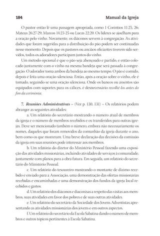 Designer
EditorTexto
C.Qualidade
Depto.Arte
23593ManualdaIgreja2010
184 Manual da Igreja
O pastor então lê uma passagem apropriada, como 1 Coríntios 11:25, 26;
Mateus 26:27-29; Marcos 14:23-25 ou Lucas 22:20. Os líderes se ajoelham para
a oração pelo vinho. Novamente, os diáconos servem à congregação. As ativi-
dades que foram sugeridas para a distribuição do pão podem ser continuadas
nesse momento. Depois que os pastores ou anciãos oficiantes tiverem sido ser-
vidos, todos os adoradores participam juntos do vinho.
Um método opcional é que o pão seja abençoado e partido, e então colo-
cado juntamente com o vinho na mesma bandeja que será passada à congre-
gação. O adorador toma ambos da bandeja ao mesmo tempo. O pão é comido,
depois é feita uma oração silenciosa. Então, após a oração sobre o vinho, ele é
tomado, seguindo-se uma oração silenciosa. Onde os bancos ou assentos são
equipados com suportes para os cálices, é desnecessário recolhê-los antes do
fim da cerimônia.
7. Reuniões Administrativas – (Ver p. 130, 131) – Os relatórios podem
abranger as seguintes atividades:
a. Um relatório do secretário mostrando o número atual de membros
da igreja e o número de membros recebidos e os transferidos para outras igre-
jas. Deve ser mencionado também o número, embora não necessariamente os
nomes, daqueles que foram removidos da comunhão da igreja durante o ano,
bem como os que morreram. Uma breve declaração das decisões da comissão
da igreja em suas reuniões pode interessar aos membros.
b. Um relatório do diretor do Ministério Pessoal fazendo uma exposi-
ção das atividades missionárias, incluindo atividades de serviços à comunidade,
juntamente com planos para a obra futura. Em seguida, um relatório do secre-
tário do Ministério Pessoal.
c. Um relatório do tesoureiro mostrando o montante de dízimo rece-
bido e enviado para a Associação, uma demonstração das ofertas missionárias
recebidas e encaminhadas e uma demonstração dos fundos da igreja local re-
cebidos e gastos.
d. Um relatório dos diáconos e diaconisas a respeito das visitas aos mem-
bros, suas atividades em favor dos pobres e de suas outras atividades.
e. Um relatório do secretário da Sociedade dos Jovens Adventistas apre-
sentando as atividades missionárias dos jovens e em outros aspectos.
f. Um relatório do secretário da Escola Sabatina dando o número de mem-
bros e outros tópicos pertinentes à Escola Sabatina.
 