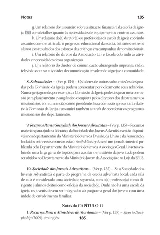23593ManualdaIgreja2010
Designer
EditorTexto
C.Qualidade
Depto.Arte185
Notas 185
g. Um relatório do tesoureiro sobre a situação financeira da escola da igre-
ja, 177 com detalhes quanto às necessidades de equipamentos e outros assuntos.
h. Um relatório do(a) diretor(a) ou professor(a) da escola da igreja cobrindo
assuntos como matrícula, o progresso educacional da escola, batismos entre os
alunos e os resultados dos esforços das crianças em campanhas denominacionais.
i. Um relatório do diretor da Associação Lar e Escola cobrindo as ativi-
dades e necessidades dessa organização.
j. Um relatório do diretor de comunicação abrangendo imprensa, rádio,
televisão e outras atividades de comunicação envolvendo a igreja e a comunidade.
8. Subcomissões – (Ver p. 134) – Os líderes de outras subcomissões designa-
das pela Comissão da Igreja podem apresentar periodicamente seus relatórios.
Numaigrejagrande,porexemplo,aComissãodaIgrejapodedesignarumacomis-
são para planejamento evangelístico composta pelos diretores dos departamentos
missionários, com um ancião como presidente. Essa comissão apresentará relató-
rio à Comissão da Igreja e assumirá também a tarefa de coordenar os programas
missionários dos departamentos.
9.RecursosParaaSociedadedosJovensAdventistas–(Verp.135)–Recursos
materiaisparaajudaraliderançadaSociedadedosJovensAdventistasestãodisponí-
veisnosdepartamentosdoMinistérioJovemdaDivisão,daUniãoedaAssociação.
Incluídosentreessesrecursosestáo Youth Ministry Accent,umjornaltrimestralpu-
blicado pelo Departamento do Ministério Jovem da Associação Geral. Livretos co-
brindo uma larga gama de tópicos para auxiliar o ministério da juventude podem
serobtidosnoDepartamentodoMinistérioJovemdaAssociaçãoenaLojadoSELS.
10. Sociedade dos Juvenis Adventistas – (Ver p. 135) – Se a Sociedade dos
Juvenis Adventistas é parte do programa da escola adventista local, cada sala
de aula é considerada uma sociedade separada, com o(a) professor(a) como di-
rigente e alunos eleitos como oficiais da sociedade. Onde não há uma escola da
igreja, os juvenis devem ser integrados ao programa geral dos jovens com uma
índole de envolvimento familiar.
Notas do CAPÍTULO 11
1. Recursos Para o Ministério de Mordomia – (Ver p. 138) – Steps to Disci-
pleship (2009). em inglês.
 