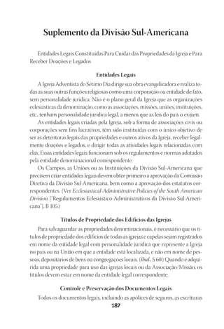 23593ManualdaIgreja2010
Designer
EditorTexto
C.Qualidade
Depto.Arte187
Su­ple­men­to da Di­vi­são Sul-Ame­ri­ca­na
En­ti­da­des Le­gais Cons­ti­tuí­das Para Cui­dar das Pro­prie­da­des da Igre­ja e Para
Re­ce­ber Doa­ções e Le­ga­dos
En­ti­da­des Le­gais
A Igre­ja Ad­ven­tis­ta do Sé­ti­mo Dia di­ri­ge sua obra evan­ge­li­za­do­ra e rea­li­za to­
das as suas ou­tras fun­ções re­li­gio­sas como uma cor­po­ra­ção ou en­ti­da­de de fato,
sem per­so­na­li­da­de ju­rí­di­ca. Não é o pla­no ge­ral da Igre­ja que as or­ga­ni­za­ções
ecle­siás­ti­cas da de­no­mi­na­ção, como as as­so­cia­ções, mis­sões, uniões, ins­ti­tui­ções,
etc., te­nham per­so­na­li­da­de ju­rí­di­ca le­gal, a me­nos que as leis do país o exi­jam.
As en­ti­da­des le­gais cria­das pela Igre­ja, sob a for­ma de as­so­cia­ções ci­vis ou
cor­po­ra­ções sem fins lu­cra­ti­vos, têm sido ins­ti­tuí­das com o úni­co ob­je­ti­vo de
ser as de­ten­to­ras le­gais das pro­prie­da­des e ou­tros ati­vos da Igre­ja, re­ce­ber le­gal­
men­te doa­ções e le­ga­dos, e di­ri­gir to­das as ati­vi­da­des le­gais re­la­cio­na­das com
elas. Es­sas en­ti­da­des le­gais fun­cio­nam sob os re­gu­la­men­tos e nor­mas ado­ta­dos
pela en­ti­da­de de­no­mi­na­cio­nal cor­res­pon­den­te.
Os Cam­pos, as Uniões ou as Ins­ti­tui­ções da Di­vi­são Sul-Ame­ri­ca­na que
pre­ci­sem criar en­ti­da­des le­gais de­vem ob­ter pri­mei­ro a apro­va­ção da Co­mis­são
Diretiva da Di­vi­são Sul-Ame­ri­ca­na, bem como a apro­va­ção dos es­ta­tu­tos cor­
res­pon­den­tes. (Ver Ec­cle­sias­ti­cal-Ad­mi­nis­tra­ti­ve Po­li­cies of the South Ame­ri­can
Di­vi­sion [“Re­gu­la­men­tos Ecle­siás­ti­co-Ad­mi­nis­tra­ti­vos da Di­vi­são Sul-Ame­ri­
ca­na”], B 105.)
Tí­tu­los de Pro­prie­da­de dos Edi­fícios das Igre­jas
Para sal­va­guar­dar as pro­prie­da­des de­no­mi­na­cio­nais, é ne­ces­sá­rio que os tí­
tu­los de pro­prie­da­de dos edi­fí­cios de to­das as igre­jas e ca­pe­las se­jam re­gis­tra­dos
em nome da en­ti­da­de le­gal com per­so­na­li­da­de ju­rí­di­ca que re­pre­sen­te a Igre­ja
no país ou na União em que a en­ti­da­de está lo­ca­li­za­da, e não em nome de pes­
soas, de­po­si­tá­rios de bens ou con­gre­ga­ções lo­cais. (Ibi­d., S 60.) Quan­do é ad­qui­
ri­da uma pro­prie­da­de para uso das igre­jas lo­cais ou da As­so­cia­ção/Mis­são, os
tí­tu­los de­vem es­tar em nome da en­ti­da­de le­gal cor­res­pon­den­te.
Con­tro­le e Pre­ser­vação dos Do­cu­men­tos Le­gais
To­dos os do­cu­men­tos le­gais, in­cluin­do as apó­li­ces de se­gu­ros, as es­cri­tu­ras
 