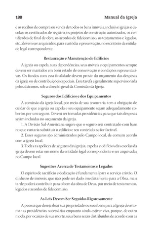 Designer
EditorTexto
C.Qualidade
Depto.Arte
23593ManualdaIgreja2010
188 Manual da Igreja
e os re­ci­bos de com­pra ou ven­da de to­dos os bens imó­veis, in­clu­si­ve igre­jas e es­
co­las; os cer­ti­fi­ca­dos de re­gis­tro, os pro­je­tos de cons­tru­ção au­to­ri­za­dos, os cer­
ti­fi­ca­dos de fi­nal de obra, os acor­dos de fi­dei­co­mis­so, os tes­ta­men­tos e le­ga­dos,
etc., de­vem ser ar­qui­va­dos, para cus­tó­dia e pre­ser­va­ção, no es­cri­tó­rio da en­ti­da­
de le­gal cor­res­pon­den­te.
Res­tau­ração e Ma­nu­tenção de Edi­fícios
A igre­ja ou ca­pe­la, suas de­pen­dên­cias, seus mó­veis e equi­pa­men­tos sem­pre
de­vem ser man­ti­dos em bom es­ta­do de con­ser­va­ção e con­di­ções re­pre­sen­ta­ti­
vas. Os fun­dos com essa fi­na­li­da­de de­vem pro­vir do or­ça­men­to das des­pe­sas
da igre­ja ou de con­tri­bui­ções es­pe­ciais. Essa ta­re­fa é ge­ral­men­te su­per­vi­sio­na­da
pe­los diá­co­nos, sob a di­re­ção ge­ral da Co­mis­são da Igre­ja.
Se­gu­ros dos Edi­fícios e dos Equi­pa­men­tos
A co­mis­são da igre­ja lo­cal, por meio de sua te­sou­ra­ria, tem a obri­ga­ção de
cui­dar de que a igre­ja ou ca­pe­la e seu equi­pa­men­to se­jam ade­qua­da­men­te co­
ber­tos por um se­gu­ro. De­vem ser to­ma­das pro­vi­dên­cias para que tais des­pe­sas
se­jam in­cluí­das no or­ça­men­to da igre­ja.
1. A Di­vi­são Sul-Ame­ri­ca­na su­ge­re que o se­gu­ro seja con­tra­ta­do com base
no que cus­ta­ria subs­ti­tuir o edi­fí­cio e seu con­teú­do, se for fac­tí­vel.
2. Es­ses se­gu­ros são ad­mi­nis­tra­dos pelo Cam­po lo­cal, de co­mum acor­do
com a igre­ja lo­cal.
3. To­das as apó­li­ces de se­gu­ros das igre­jas, ca­pe­las e edi­fí­cios das es­co­las da
igre­ja de­vem es­tar em nome da en­ti­da­de le­gal cor­res­pon­den­te e ser ar­qui­va­das
no Cam­po lo­cal.
Su­ges­tões Acer­ca de Tes­ta­men­tos e Le­ga­dos
O es­pí­ri­to de sa­cri­fí­cio e de­di­ca­ção é fun­da­men­tal para o ser­vi­ço cris­tão. O
di­nhei­ro de imó­veis, que não pode ser dado ime­dia­ta­men­te para a Obra, mais
tar­de po­de­rá con­tri­buir para o bem da obra de Deus, por meio de tes­ta­men­tos,
le­ga­dos e acor­dos de fi­dei­co­mis­so.
As Leis De­vem Ser Se­gui­das Ri­go­ro­sa­men­te
A pes­soa que de­se­ja doar sua pro­prie­da­de ou seus bens para a Igre­ja deve to­
mar as pro­vi­dên­cias ne­ces­sá­rias en­quan­to ain­da es­ti­ver viva, por­que, de ou­tro
modo, por oca­sião de sua mor­te, seus bens se­rão dis­tri­buí­dos de acor­do com as
 