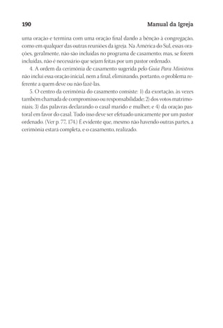 Designer
EditorTexto
C.Qualidade
Depto.Arte
23593ManualdaIgreja2010
190 Manual da Igreja
uma ora­ção e ter­mi­na com uma ora­ção fi­nal dan­do a bên­ção à con­gre­ga­ção,
como em qual­quer das ou­tras reu­niões da igre­ja. Na Amé­ri­ca do Sul, es­sas ora­
ções, ge­ral­men­te, não são in­cluí­das no pro­gra­ma de ca­sa­men­to; mas, se fo­rem
in­cluí­das, não é ne­ces­sá­rio que se­jam fei­tas por um pas­tor or­de­na­do.
4. A or­dem da ce­ri­mô­nia de ca­sa­men­to su­ge­ri­da pelo Guia Para Mi­nis­tros
não in­clui essa ora­ção ini­cial, nem a fi­nal, eli­mi­nan­do, por­tan­to, o pro­ble­ma re­
fe­ren­te a quem deve ou não fazê-las.
5. O cen­tro da ce­ri­mô­nia do ca­sa­men­to con­sis­te: 1) da exor­ta­ção, às ve­zes
tam­bém cha­ma­da de com­pro­mis­so ou res­pon­sa­bi­li­da­de; 2) dos vo­tos ma­tri­mo­
niais; 3) das pa­la­vras de­cla­ran­do o ca­sal ma­ri­do e mu­lher; e 4) da ora­ção pas­
to­ral em fa­vor do ca­sal. Tudo isso deve ser efe­tua­do uni­ca­men­te por um pas­tor
or­de­na­do. (Ver p. 77, 174.) É evi­den­te que, mes­mo não ha­ven­do ou­tras par­tes, a
ce­ri­mô­nia es­ta­rá com­ple­ta, e o ca­sa­men­to, rea­li­za­do.
 