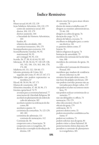 23593ManualdaIgreja2010
Designer
EditorTexto
C.Qualidade
Depto.Arte191
Índice Remissivo
A
Abuso sexual, 64, 69, 152, 159
Ação Solidária Adventista, 104, 132, 179
	 centro de assistência social, 104
	 diretor, 104, 132, 179
	 diretor-assistente, 104
	 e Sociedade de Homens Adventistas,
103
	 fundos, 85
	 relatório das atividades, 184
	 secretário-tesoureiro, 104, 179
Acompanhantes para os jovens, 154
Aconselhamento: familiar, 94, 95
	 matrimonial, 94, 95
	 pré-conjugal, 94, 95, 154
Acordo, 26, 27, 38, 41, 61-64, 93, 102
Adoração, 39, 48, 50, 65, 97, 118-129, 138,
141, 145, 146, 154, 163, 166, 170,
174, 181
Adultério, 64, 151, 152, 158-161, 171
Advento, primeiro, de Cristo, 164
	 segundo, de Cristo, 47, 49, 127, 167, 172
Advogados não podem representar os
membros, 67
Álcool, 48, 50, 64, 96, 147, 171
Aliança de casamento, 148
Alimentos imundos, 47, 48, 50, 96, 171
Anciãos, igreja local: 74-79
	 arranjos para a cerimônia batismal, 77
	 associações de Liberdade Religiosa, 98
	 auxiliamnoplanejamentodaordemdo
culto de adoração, 182
	 auxiliam o pastor na ordenação de diá-
conos, 80
	 auxiliam o pastor, 34
	 cerimônia da comunhão, 76, 125-129,
182, 183
	 cerimônia de admissão, 111 	
comissão de nomeações, 112
	 Comissão de, 46
	 cooperam com a Associação, 78
	 cooperam com o evangelista, 50
	 devem dar o exemplo na devolução do
dízimo, 139
	 devem estar livres para atuar eficien-
temente, 78
	 diretor de música trabalha com, 97
	 dirigem as reuniões administrativas,
23, 66, 130
	 dirigem os cultos da igreja, 76
	 duração do cargo, 74, 75
	 eleição de líderes, exceção, 74
	 escolhem os delegados para a comis-
são diretiva, 116
	 ex-pastores eleitos como, 37
	 função, 76
	 líderes religiosos da igreja, 74
	 limitação de autoridade, 79
	 membros da comissão da Escola Saba-
tina, 100
	 membros da comissão da igreja, 34,
132
	 membros da Comissão do Ministério
Pessoal, 103
	 membros que mudam de residência
devem informar os, 68
	 ministro licenciado eleito como, 35
	 não fazer do púlpito um fórum, 120
	 não podem convidar pessoas não au-
torizadas para dirigir cultos, 122
	 não podem receber ou remover mem-
bros, 79
	 não podem realizar cerimônias de ca-
samento, 77
	 não são delegados ex officio, 74
	 nomeação, 178, 179
	 obra [dos anciãos] é local, 76
	 oficiais da igreja, 179
	 ordenação, 38, 75
	 pastores eleitos como, 35
	 podem encaminhar candidatos ao ba-
tismo, 47
	 podem ser reeleitos, 75
	 podem solicitar atas da igreja, 84
	 podem visitar a classe batismal, 50
	 posteriormente eleitos diáconos, 80
	 presidem a comissão de planejamen-
to evangelístico, 185
 