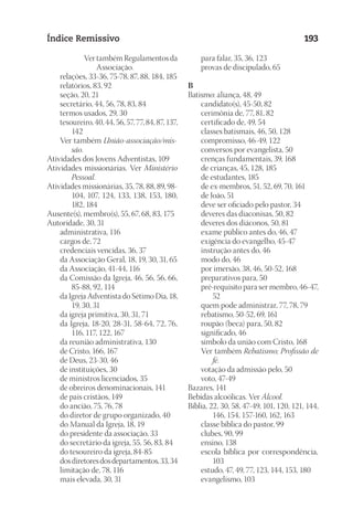23593ManualdaIgreja2010
Designer
EditorTexto
C.Qualidade
Depto.Arte
Índice Remissivo 193
Ver também Regulamentos da
Associação.
	 relações, 33-36, 75-78, 87, 88, 184, 185
	 relatórios, 83, 92
	 seção, 20, 21
	 secretário, 44, 56, 78, 83, 84
	 termos usados, 29, 30
	 tesoureiro, 40, 44, 56, 57, 77, 84, 87, 137,
142
	 Ver também União-associação/mis-
são.
Atividades dos Jovens Adventistas, 109
Atividades missionárias. Ver Ministério
Pessoal.
Atividades missionárias, 35, 78, 88, 89, 98-
104, 107, 124, 133, 138, 153, 180,
182, 184
Ausente(s), membro(s), 55, 67, 68, 83, 175
Autoridade, 30, 31
	 administrativa, 116
	 cargos de, 72
	 credenciais vencidas, 36, 37
	 da Associação Geral, 18, 19, 30, 31, 65
	 da Associação, 41-44, 116
	 da Comissão da Igreja, 46, 56, 56, 66,
85-88, 92, 114
	 da Igreja Adventista do Sétimo Dia, 18,
19, 30, 31
	 da igreja primitiva, 30, 31, 71
	 da Igreja, 18-20, 28-31, 58-64, 72, 76,
116, 117, 122, 167
	 da reunião administrativa, 130
	 de Cristo, 166, 167
	 de Deus, 23-30, 46
	 de instituições, 30
	 de ministros licenciados, 35
	 de obreiros denominacionais, 141
	 de pais cristãos, 149
	 do ancião, 75, 76, 78
	 do diretor de grupo organizado, 40
	 do Manual da Igreja, 18, 19
	 do presidente da associação, 33
	 do secretário da igreja, 55, 56, 83, 84
	 do tesoureiro da igreja, 84-85
	 dosdiretoresdosdepartamentos,33,34
	 limitação de, 78, 116
	 mais elevada, 30, 31
	 para falar, 35, 36, 123
	 provas de discipulado, 65
B
Batismo: aliança, 48, 49
	 candidato(s), 45-50, 82
	 cerimônia de, 77, 81, 82
	 certificado de, 49, 54
	 classes batismais, 46, 50, 128
	 compromisso, 46-49, 122
	 conversos por evangelista, 50
	 crenças fundamentais, 39, 168
	 de crianças, 45, 128, 185
	 de estudantes, 185
	 de ex-membros, 51, 52, 69, 70, 161
	 de João, 51
	 deve ser oficiado pelo pastor, 34
	 deveres das diaconisas, 50, 82
	 deveres dos diáconos, 50, 81
	 exame público antes do, 46, 47
	 exigência do evangelho, 45-47
	 instrução antes do, 46
	 modo do, 46
	 por imersão, 38, 46, 50-52, 168
	 preparativos para, 50
	 pré-requisito para ser membro, 46-47,
52
	 quem pode administrar, 77, 78, 79
	 rebatismo, 50-52, 69, 161
	 roupão (beca) para, 50, 82
	 significado, 46
	 símbolo da união com Cristo, 168
	 Ver também Rebatismo; Profissão de
fé.
	 votação da admissão pelo, 50
	 voto, 47-49
Bazares, 141
Bebidas alcoólicas. Ver Álcool.
Bíblia, 22, 30, 58, 47-49, 101, 120, 121, 144,
146, 154, 157-160, 162, 163
	 classe bíblica do pastor, 99
	 clubes, 90, 99
	 ensino, 138
	 escola bíblica por correspondência,
103
	 estudo, 47, 49, 77, 123, 144, 153, 180
	 evangelismo, 103
 