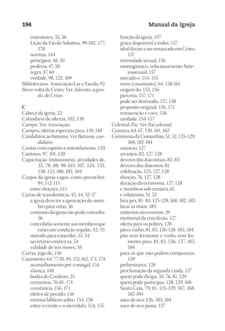 Designer
EditorTexto
C.Qualidade
Depto.Arte
23593ManualdaIgreja2010
194 Manual da Igreja
	 instrutores, 35, 36
	 Lição da Escola Sabatina, 99-102, 177,
178
	 normas, 144
	 princípios, 48, 50
	 profecia, 47, 50
	 regra, 47, 60
	 verdade, 98, 122, 169
Bibliotecário: Associação Lar e Escola, 92
Breve volta de Cristo. Ver Advento, segun-
do, de Cristo.
C
Cabeça da igreja, 22
Calendário de ofertas, 102, 139
Campo. Ver Associação.
Campos, ofertas especiais para, 139, 140
Candidatos ao batismo. Ver Batismo, can-
didatos.
Cantar com espírito e entendimento, 120
Cantores, 97, 101, 120
Capacitação (missionária), atividades de,
35, 78, 88, 98-103, 107, 124, 133,
138, 153, 180, 182, 184
Cargos da igreja vagos, como preencher,
94, 112-115
	 entre eleições, 115
Cartas de transferência, 42, 44, 52-57
	 a igreja deve ter a aprovação do mem-
bro para votar, 56
	 comissão da igreja não pode conceder,
56
	 concedidas somente aos membros que
estão em condição regular, 42, 55
	 método para conceder, 53, 54
	 secretário emitirá as, 54
	 validade de seis meses, 54
Cartas, jogo de, 150
Casamento, 64, 77-81, 94, 152-162, 171, 174
	 aconselhamento pré-conjugal, 154
	 aliança, 148
	 bodas do Cordeiro, 25
	 cerimônia, 76-81, 174
	 constância, 156, 171
	 efeitos de pecado, 156
	 ensinos bíblicos sobre, 154, 158
	 entre o crente e o incrédulo, 154, 155
	 função da igreja, 157
	 graça disponível a todos, 157
	 ideal divino a ser restaurado em Cristo,
157
	 intimidade sexual, 156
	 monogâmico, relacionamento hete-
rossexual, 157
	 noivado e, 154, 155
	 novo [casamento], 64, 158-161
	 origem do, 155, 156
	 parceria, 157, 171
	 pode ser destruído, 157, 158
	 propósito original, 156, 171
	 restauração e cura, 158
	 unidade, 154-157
Celestial, Pai. Ver Pai celestial.
Censura, 64, 67, 130, 161, 162
Cerimônia da Comunhão, 51, 52, 125-129,
168, 182-184
	 anúncio, 127
	 arranjos, 82, 127, 128
	 deveres das diaconisas, 82, 83
	 deveres dos diáconos, 81
	 celebração, 125, 127, 128
	 direção, 76, 127, 128
	 duração da cerimônia, 127, 128
	 e membros sob censura, 65
	 e rebatismo, 51, 52
	 lava-pés, 81- 83, 125-129, 168, 182, 183
	 lavar as mãos, 183
	 materiais necessários, 39
	 memorial da crucifixão, 127
	 oferta para os pobres, 128
	 pão e vinho, 81, 83, 126-128, 183, 184
	 pão sem fermento e vinho sem fer-
mento para, 81, 83, 126, 127, 183,
184
	 para os que não podem comparecer,
129
	 preliminares, 128
	 proclamação da segunda vinda, 127
	 quem pode dirigir, 34, 76, 81, 129
	 quem pode participar, 128, 129, 168
	 Santa Ceia, 79, 81, 125-129, 167, 168,
182-184
	 suco de uva, 126, 183, 184
	 suco de uva-passa, 127
 