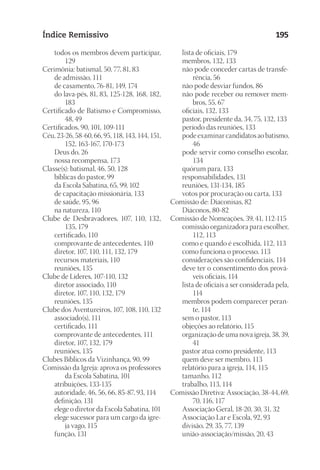 23593ManualdaIgreja2010
Designer
EditorTexto
C.Qualidade
Depto.Arte
Índice Remissivo 195
	 todos os membros devem participar,
129
Cerimônia: batismal, 50, 77, 81, 83
	 de admissão, 111
	 de casamento, 76-81, 149, 174
	 do lava-pés, 81, 83, 125-128, 168, 182,
183
Certificado de Batismo e Compromisso,
48, 49
Certificados, 90, 101, 109-111
Céu, 23-26, 58-60, 66, 95, 118, 143, 144, 151,
152, 163-167, 170-173
	 Deus do, 26
	 nossa recompensa, 173
Classe(s): batismal, 46, 50, 128
	 bíblicas do pastor, 99
	 da Escola Sabatina, 65, 99, 102
	 de capacitação missionária, 133
	 de saúde, 95, 96
	 na natureza, 110
Clube de Desbravadores, 107, 110, 132,
135, 179
	 certificado, 110
	 comprovante de antecedentes, 110
	 diretor, 107, 110, 111, 132, 179
	 recursos materiais, 110
	 reuniões, 135
Clube de Líderes, 107-110, 132
	 diretor associado, 110
	 diretor, 107, 110, 132, 179
	 reuniões, 135
Clube dos Aventureiros, 107, 108, 110, 132
	 associado(s), 111
	 certificado, 111
	 comprovante de antecedentes, 111
	 diretor, 107, 132, 179
	 reuniões, 135
Clubes Bíblicos da Vizinhança, 90, 99
Comissão da Igreja: aprova os professores
da Escola Sabatina, 101
	 atribuições, 133-135
	 autoridade, 46, 56, 66, 85-87, 93, 114
	 definição, 131
	 elege o diretor da Escola Sabatina, 101
	 elege sucessor para um cargo da igre-
ja vago, 115
	 função, 131
	 lista de oficiais, 179
	 membros, 132, 133
	 não pode conceder cartas de transfe-
rência, 56
	 não pode desviar fundos, 86
	 não pode receber ou remover mem-
bros, 55, 67
	 oficiais, 132, 133
	 pastor, presidente da, 34, 75, 132, 133
	 período das reuniões, 133
	 pode examinar candidatos ao batismo,
46
	 pode servir como conselho escolar,
134
	 quórum para, 133
	 responsabilidades, 131
	 reuniões, 131-134, 185
	 votos por procuração ou carta, 133
Comissão de: Diaconisas, 82
	 Diáconos, 80-82
Comissão de Nomeações, 39, 41, 112-115
	 comissão organizadora para escolher,
112, 113
	 como e quando é escolhida, 112, 113
	 como funciona o processo, 113
	 considerações são confidenciais, 114
	 deve ter o consentimento dos prová-
veis oficiais, 114
	 lista de oficiais a ser considerada pela,
114
	 membros podem comparecer peran-
te, 114
	 sem o pastor, 113
	 objeções ao relatório, 115
	 organização de uma nova igreja, 38, 39,
41
	 pastor atua como presidente, 113
	 quem deve ser membro, 113
	 relatório para a igreja, 114, 115
	 tamanho, 112
	 trabalho, 113, 114
Comissão Diretiva: Associação, 38-44, 69,
70, 116, 117
	 Associação Geral, 18-20, 30, 31, 32
	 Associação Lar e Escola, 92, 93
	 divisão, 29, 35, 77, 139
	 união-associação/missão, 20, 43
 
