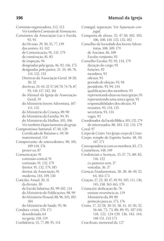 Designer
EditorTexto
C.Qualidade
Depto.Arte
23593ManualdaIgreja2010
196 Manual da Igreja
Comissão organizadora, 112, 113
	 Ver também Comissão de Nomeações.
Comissões: da Associação Lar e Escola,
92, 93
	 da Divisão, 29, 30, 35, 77, 139
	 das uniões, 43, 142
	 de Comunicação, 91, 132, 179
	 de construção, 81, 83
	 de inspeção, 94
	 designadas pela igreja, 46, 92, 116, 175
	 designadas pelo pastor, 21, 34, 40, 76,
114, 132, 133
	 Diretivas da Associação Geral, 18-20,
30, 32
	 diretivas, 34-44, 52-57, 69, 70, 74-76, 87,
93, 116-117, 142, 161
	 do Manual da Igreja da Associação
Geral, 19
	 do Ministério Jovem Adventista, 107-
111, 135
	 do Ministério da Criança, 89, 90
	 do Ministério da Família, 94, 95
	 do Ministério da Mulher, 105, 106
	 Ver também Departamentos da igreja.
Compromisso: batismal, 47-50, 128
	 Certificado de Batismo e, 49, 50
	 matrimonial, 154
Comprovante: de antecedentes, 90, 101,
109-110, 176
	 preservar, 87
Comunicação, 91
	 comissão central, 91
	 comissão, 91, 132, 179
	 diretor, 91, 132, 179, 185
	 diretor, da Associação, 91
	 moderna, 144, 149, 150
Concílio: Anual, 20, 31
	 da divisão, 30
	 da Escola Sabatina, 85, 99-102, 114
	 do Ministério de Publicações, 98, 99
	 do Ministério Pessoal, 88, 96, 103, 182-
184
	 do Ministério de Saúde, 95, 96
Conduta: cristã, 170, 171
	 desordenada, 64
	 na igreja, 118, 119
Confidência, 55, 77, 88, 95, 114
Conjugal, separação. Ver Separação con-
jugal.
Conquista de almas, 35, 47-50, 102, 103,
106, 108, 110, 123, 135, 182
Conselho: da Sociedade dos Jovens Adven-
tistas, 108, 109, 179
	 de Anciãos, 46, 100
	 Escolar conjunto, 93
Conselho Escolar, 92, 93, 134, 179
	 duração do cargo, 93
	 funções, 92
	 membros, 93
	 oficiais, 93
	 período de eleição, 93, 94
	 presidente, 93, 94, 134
	 qualificações dos membros, 93
	 representando duas ou mais igrejas, 93
	 representando uma única igreja, 93
	 responsabilidades dos oficiais, 93
	 reuniões, 93, 134, 135
	 secretaria, 93, 134
	 vagas, 93
Coordenador:daEscolaBíblica,103,132,179
	 de interessados, 88, 103, 132, 133, 179
Coral, 97
Corpo de Cristo. Ver Igreja: corpo de Cristo.
Corpo, templo do Espírito Santo, 48, 50,
147, 171
Correspondência com os membros, 83, 175
Cosméticos, 148, 149
Credenciais e licenças, 35-37, 75, 80, 82,
116, 122
	 ex-pastores sem, 37
	 vencidas, 36, 37
Crenças Fundamentais, 30, 38, 46-49, 52,
64, 163-173
Criação, 17, 23, 30, 47, 49, 94, 105, 111, 136,
145, 158, 163-165, 170
Criança(s): dedicação de, 76
	 ensinar reverência às, 119
	 Ministério da, 89, 90
	 proteção para as, 175, 176
Cristo, 17, 22-28, 30-33, 38, 41, 45-50, 52,
56-66, 72, 73, 88, 89, 95, 107-110,
118, 122, 124-129, 136, 143, 144,
148-151, 153-173
Crucifixão, memorial da, 127
 