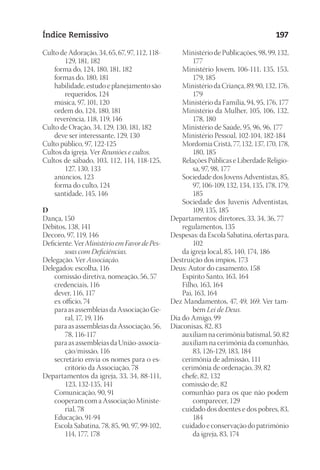 23593ManualdaIgreja2010
Designer
EditorTexto
C.Qualidade
Depto.Arte
Índice Remissivo 197
Culto de Adoração, 34, 65, 67, 97, 112, 118-
129, 181, 182
	 forma do, 124, 180, 181, 182
	 formas do, 180, 181
	 habilidade, estudo e planejamento são
requeridos, 124
	 música, 97, 101, 120
	 ordem do, 124, 180, 181
	 reverência, 118, 119, 146
Culto de Oração, 34, 129, 130, 181, 182
	 deve ser interessante, 129, 130
Culto público, 97, 122-125
Cultos da igreja. Ver Reuniões e cultos.
Cultos de sábado, 103, 112, 114, 118-125,
127, 130, 133
	 anúncios, 123
	 forma do culto, 124
	 santidade, 145, 146
D
Dança, 150
Débitos, 138, 141
Decoro, 97, 119, 146
Deficiente. Ver Ministério em Favor de Pes-
soas com Deficiências.
Delegação. Ver Associação.
Delegados: escolha, 116
	 comissão diretiva, nomeação, 56, 57
	 credenciais, 116
	 dever, 116, 117
	 ex officio, 74
	 para as assembleias da Associação Ge-
ral, 17, 19, 116
	 para as assembleias da Associação, 56,
78, 116-117
	 para as assembleias da União-associa-
ção/missão, 116
	 secretário envia os nomes para o es-
critório da Associação, 78
Departamentos da igreja, 33, 34, 88-111,
123, 132-135, 141
	 Comunicação, 90, 91
	 cooperam com a Associação Ministe-
rial, 78
	 Educação, 91-94
	 Escola Sabatina, 78, 85, 90, 97, 99-102,
114, 177, 178
	 Ministério de Publicações, 98, 99, 132,
177
	 Ministério Jovem, 106-111, 135, 153,
179, 185
	 Ministério da Criança, 89, 90, 132, 176,
179
	 Ministério da Família, 94, 95, 176, 177
	 Ministério da Mulher, 105, 106, 132,
178, 180
	 Ministério de Saúde, 95, 96, 96, 177
	 Ministério Pessoal, 102-104, 182-184
	 Mordomia Cristã, 77, 132, 137, 170, 178,
180, 185
	 Relações Públicas e Liberdade Religio-
sa, 97, 98, 177
	 Sociedade dos Jovens Adventistas, 85,
97, 106-109, 132, 134, 135, 178, 179,
185
	 Sociedade dos Juvenis Adventistas,
109, 135, 185
Departamentos: diretores, 33, 34, 36, 77
	 regulamentos, 135
Despesas: da Escola Sabatina, ofertas para,
102
	 da igreja local, 85, 140, 174, 186
Destruição dos ímpios, 173
Deus: Autor do casamento, 158
	 Espírito Santo, 163, 164
	 Filho, 163, 164
	 Pai, 163, 164
Dez Mandamentos, 47, 49, 169. Ver tam-
bém Lei de Deus.
Dia do Amigo, 99
Diaconisas, 82, 83
	 auxiliam na cerimônia batismal, 50, 82
	 auxiliam na cerimônia da comunhão,
83, 126-129, 183, 184
	 cerimônia de admissão, 111
	 cerimônia de ordenação, 39, 82
	 chefe, 82, 132
	 comissão de, 82
	 comunhão para os que não podem
comparecer, 129
	 cuidado dos doentes e dos pobres, 83,
184
	 cuidado e conservação do patrimônio
da igreja, 83, 174
 