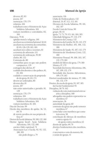 Designer
EditorTexto
C.Qualidade
Depto.Arte
23593ManualdaIgreja2010
198 Manual da Igreja
	 deveres, 82, 83
	 jovens, 107
	 nomeação, 178, 179
	 relatório, 184
	 trabalham com o Ministério de Ação
Solidária Adventista, 104
	 visitam membros e convidados, 83,
184
Diáconos, 79-81
	 aptidão moral e religiosa, 184
	 auxiliam na cerimônia batismal, 50, 81
	 auxiliam na cerimônia da comunhão,
81-83, 126-129, 183, 184
	 auxiliam nos cultos e reuniões, 81
	 cerimônia de admissão, 111
	 cerimônia de ordenação, 39, 80
	 chefes, 80, 132
	 Comissão de, 80
	 comunhão para os que não podem
comparecer, 129
	 contagem das ofertas, 87
	 cuidado dos doentes e dos pobres, 81,
83, 184
	 cuidado e conservação da proprieda-
de da igreja, 81, 83, 174
	 devem ser ordenados, 80
	 deveres dos, 81
	 jovens, 107
	 não estão autorizados a presidir, 81,
129
	 nomeação, 178, 179
	 relatórios, 184
	 trabalham com o Ministério da Ação
Solidária Adventista, 104
	 visitam membros, 81, 184
Dias de Decisão, 99
Direito dos membros: de apelar, 36, 53,
69, 70
	 de serem ouvidos em sua própria de-
fesa, 67
DiretordaEscolaSabatina,99,100,132,180
Diretor (igreja local): Ação Solidária
Adventista, 104, 132, 180
	 ancião é líder espiritual, 74
	 Associação Lar e Escola, 92, 93, 132,
180, 185
			 não pode dirigir a, 79
	 associação, 116
	 Clube de Desbravadores, 132
	 distrital, 34, 87, 112, 113, 161
	 Divisões da Escola Sabatina, 99, 101,
102, 107
	 Escola Cristã de Férias, 90
	 grupo, 40, 44
	 igreja, 73, 75, 79, 113, 161, 184, 185
	 Liberdade Religiosa, 97, 132, 179
	 Ministério da Criança, 132
	 Ministério da Família, 94, 95, 132, 179
	 Ministério da Mulher, 105, 106, 132,
180
	 Ministério de Saúde, 95, 107, 132, 179
	 Ministério de Mordomia Cristã, 132,
180
	 Ministério Pessoal, 99, 100, 103, 107,
132, 179, 184
	 modelo de líderes da igreja, 179, 180
	 Música, 97, 179
	 Sociedade dos Jovens Adventistas, 106,
107, 109, 132, 179
	 Sociedade dos Juvenis Adventistas,
109, 179, 185
Diretor/coordenador de música, 97, 100,
101, 132, 179
Diretor: da escola da igreja, 93, 107, 185
	 da Escola Fundamental, 93
Disciplina, 58-70, 162
	 violação do voto matrimonial está su-
jeita a disciplina, 160
	 advogados não podem representar os
membros, 67
	 associações, 36
	 autoridade da igreja, 60
	 comissão da igreja não pode remover
membros, 67
	 como lidar com membros que come-
tem erros, 58
	 conciliação de ofensas: de membros
contra a igreja, 63
			 da igreja contra membros, 63
	 direito de apelar, 69, 70
	 direitos fundamentais dos membros,
67
	 é necessário o voto da maioria, 66
	 e união de igrejas, 41
 