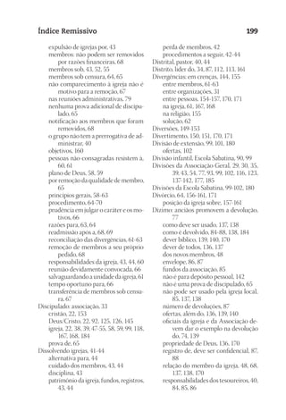 23593ManualdaIgreja2010
Designer
EditorTexto
C.Qualidade
Depto.Arte
Índice Remissivo 199
	 expulsão de igrejas por, 43
	 membros: não podem ser removidos
por razões financeiras, 68
	 membros sob, 43, 52, 55
	 membros sob censura, 64, 65
	 não comparecimento à igreja não é
motivo para a remoção, 67
	 nas reuniões administrativas, 79
	 nenhuma prova adicional de discipu-
lado, 65
	 notificação aos membros que foram
removidos, 68
	 o grupo não tem a prerrogativa de ad-
ministrar, 40
	 objetivos, 160
	 pessoas não consagradas resistem à,
60, 61
	 plano de Deus, 58, 59
	 por remoção da qualidade de membro,
65
	 princípios gerais, 58-63
	 procedimento, 64-70
	 prudência em julgar o caráter e os mo-
tivos, 66
	 razões para, 63, 64
	 readmissão após a, 68, 69
	 reconciliação das divergências, 61-63
	 remoção de membros a seu próprio
pedido, 68
	 responsabilidades da igreja, 43, 44, 60
	 reunião devidamente convocada, 66
	 salvaguardando a unidade da igreja, 61
	 tempo oportuno para, 66
	 transferência de membros sob censu-
ra, 67
Discipulado: associação, 33
	 cristão, 22, 153
	 Deus/Cristo, 22, 92, 125, 126, 145
	 igreja, 22, 38, 39, 47-55, 58, 59, 99, 118,
167, 168, 184
	 prova de, 65
Dissolvendo igrejas, 41-44
	 alternativa para, 44
	 cuidado dos membros, 43, 44
	 disciplina, 43
	 patrimônio da igreja, fundos, registros,
43, 44
	 perda de membros, 42
	 procedimentos a seguir, 42-44
Distrital, pastor, 40, 44
Distrito, líder do, 34, 87, 112, 113, 161
Divergências: em crenças, 144, 155
	 entre membros, 61-63
	 entre organizações, 31
	 entre pessoas, 154-157, 170, 171
	 na igreja, 61, 167, 168
	 na religião, 155
	 solução, 62
Diversões, 149-153
Divertimento, 150, 151, 170, 171
Divisão de extensão, 99, 101, 180
	 ofertas, 102
Divisão infantil, Escola Sabatina, 90, 99
Divisões da Associação Geral, 29, 30, 35,
39, 43, 54, 77, 93, 99, 102, 116, 123,
137-142, 177, 185
Divisões da Escola Sabatina, 99-102, 180
Divórcio, 64, 156-161, 171
	 posição da igreja sobre, 157-161
Dízimo: anciãos promovem a devolução,
77
	 como deve ser usado, 137, 138
	 como é devolvido, 84-88, 138, 184
	 dever bíblico, 139, 140, 170
	 dever de todos, 136, 137
	 dos novos membros, 48
	 envelope, 86, 87
	 fundos da associação, 85
	 não é para depósito pessoal, 142
	 não é uma prova de discipulado, 65
	 não pode ser usado pela igreja local,
85, 137, 138
	 número de devoluções, 87
	 ofertas, além do, 136, 139, 140
	 oficiais da igreja e da Associação de-
vem dar o exemplo na devolução
do, 74, 139
	 propriedade de Deus, 136, 170
	 registro de, deve ser confidencial, 87,
88
	 relação do membro da igreja, 48, 68,
137, 138, 170
	 responsabilidades dos tesoureiros, 40,
84, 85, 86
 