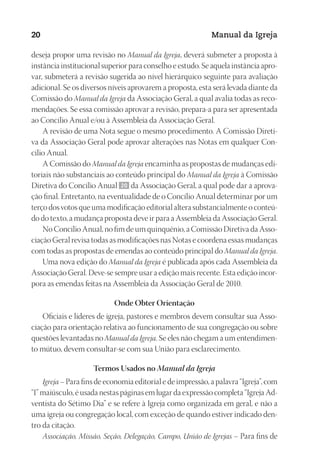 Designer
EditorTexto
C.Qualidade
Depto.Arte
23593ManualdaIgreja2010
20 Manual da Igreja
deseja propor uma revisão no Manual da Igreja, deverá submeter a proposta à
instância institucional superior para conselho e estudo. Se aquela instância apro-
var, submeterá a revisão sugerida ao nível hierárquico seguinte para avaliação
adicional. Se os diversos níveis aprovarem a proposta, esta será levada diante da
Comissão do Manual da Igreja da Associação Geral, a qual avalia todas as reco-
mendações. Se essa comissão aprovar a revisão, prepara-a para ser apresentada
ao Concílio Anual e/ou à Assembleia da Associação Geral.
A revisão de uma Nota segue o mesmo procedimento. A Comissão Direti-
va da Associação Geral pode aprovar alterações nas Notas em qualquer Con-
cílio Anual.
A Comissão do Manual da Igreja encaminha as propostas de mudanças edi-
toriais não substanciais ao conteúdo principal do Manual da Igreja à Comissão
Diretiva do Concílio Anual 20 da Associação Geral, a qual pode dar a aprova-
ção final. Entretanto, na eventualidade de o Concílio Anual determinar por um
terço dos votos que uma modificação editorial altera substancialmente o conteú-
do do texto, a mudança proposta deve ir para a Assembleia da Associação Geral.
No Concílio Anual, no fim de um quinquênio, a Comissão Diretiva da Asso-
ciação Geral revisa todas as modificações nas Notas e coordena essas mudanças
com todas as propostas de emendas ao conteúdo principal do Manual da Igreja.
Uma nova edição do Manual da Igreja é publicada após cada Assembleia da
Associação Geral. Deve-se sempre usar a edição mais recente. Esta edição incor-
pora as emendas feitas na Assembleia da Associação Geral de 2010.
Onde Obter Orientação
Oficiais e líderes de igreja, pastores e membros devem consultar sua Asso-
ciação para orientação relativa ao funcionamento de sua congregação ou sobre
questões levantadas no Manual da Igreja. Se eles não chegam a um entendimen-
to mútuo, devem consultar-se com sua União para esclarecimento.
Termos Usados no Manual da Igreja
Igreja – Para fins de economia editorial e de impressão, a palavra “Igreja”, com
“I” maiúsculo, é usada nestas páginas em lugar da expressão completa “Igreja Ad-
ventista do Sétimo Dia” e se refere à Igreja como organizada em geral, e não a
uma igreja ou congregação local, com exceção de quando estiver indicado den-
tro da citação.
Associação, Missão, Seção, Delegação, Campo, União de Igrejas – Para fins de
 
