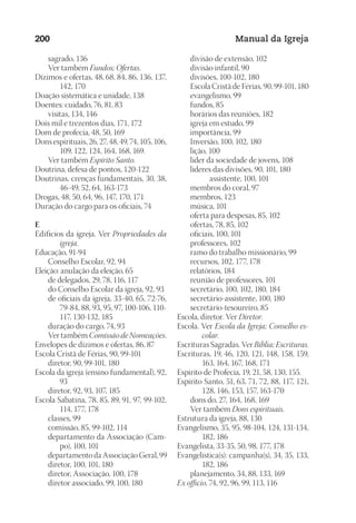 Designer
EditorTexto
C.Qualidade
Depto.Arte
23593ManualdaIgreja2010
200 Manual da Igreja
	 sagrado, 136
	 Ver também Fundos; Ofertas.
Dízimos e ofertas, 48, 68, 84, 86, 136, 137,
142, 170
Doação sistemática e unidade, 138
Doentes: cuidado, 76, 81, 83
	 visitas, 134, 146
Dois mil e trezentos dias, 171, 172
Dom de profecia, 48, 50, 169
Dons espirituais, 26, 27, 48, 49, 74, 105, 106,
109, 122, 124, 164, 168, 169.
	 Ver também Espírito Santo.
Doutrina, defesa de pontos, 120-122
Doutrinas, crenças fundamentais, 30, 38,
46-49, 52, 64, 163-173
Drogas, 48, 50, 64, 96, 147, 170, 171
Duração do cargo para os oficiais, 74
E
Edifícios da igreja. Ver Propriedades da
igreja.
Educação, 91-94
	 Conselho Escolar, 92, 94
Eleição: anulação da eleição, 65
	 de delegados, 29, 78, 116, 117
	 do Conselho Escolar da igreja, 92, 93
	 de oficiais da igreja, 33-40, 65, 72-76,
79-84, 88, 93, 95, 97, 100-106, 110-
117, 130-132, 185
	 duração do cargo, 74, 93
	 Ver também Comissão de Nomeações.
Envelopes de dízimos e ofertas, 86, 87
Escola Cristã de Férias, 90, 99-101
	 diretor, 90, 99-101, 180
Escola da igreja (ensino fundamental), 92,
93
	 diretor, 92, 93, 107, 185
Escola Sabatina, 78, 85, 89, 91, 97, 99-102,
114, 177, 178
	 classes, 99
	 comissão, 85, 99-102, 114
	 departamento da Associação (Cam-
po), 100, 101
	 departamento da Associação Geral, 99
	 diretor, 100, 101, 180
	 diretor, Associação, 100, 178
	 diretor associado, 99, 100, 180
	 divisão de extensão, 102
	 divisão infantil, 90
	 divisões, 100-102, 180
	 Escola Cristã de Férias, 90, 99-101, 180
	 evangelismo, 99
	 fundos, 85
	 horários das reuniões, 182
	 igreja em estudo, 99
	 importância, 99
	 Inversão, 100, 102, 180
	 lição, 100
	 líder da sociedade de jovens, 108
	 líderes das divisões, 90, 101, 180
			 assistente, 100, 101
	 membros do coral, 97
	 membros, 123
	 música, 101
	 oferta para despesas, 85, 102
	 ofertas, 78, 85, 102
	 oficiais, 100, 101
	 professores, 102
	 ramo do trabalho missionário, 99
	 recursos, 102, 177, 178
	 relatórios, 184
	 reunião de professores, 101
	 secretário, 100, 102, 180, 184
	 secretário-assistente, 100, 180
	 secretário-tesoureiro, 85
Escola, diretor. Ver Diretor.
Escola. Ver Escola da Igreja; Conselho es-
colar.
Escrituras Sagradas. Ver Bíblia; Escrituras.
Escrituras, 19, 46, 120, 121, 148, 158, 159,
163, 164, 167, 168, 171
Espírito de Profecia, 19, 21, 58, 130, 155.
Espírito Santo, 51, 63, 71, 72, 88, 117, 121,
128, 146, 153, 157, 163-170
	 dons do, 27, 164, 168, 169
	 Ver também Dons espirituais.
Estrutura da igreja, 88, 130
Evangelismo, 35, 95, 98-104, 124, 131-134,
182, 186
Evangelista, 33-35, 50, 98, 177, 178
Evangelística(s): campanha(s), 34, 35, 133,
182, 186
	 planejamento, 34, 88, 133, 169
Ex officio, 74, 92, 96, 99, 113, 116
 