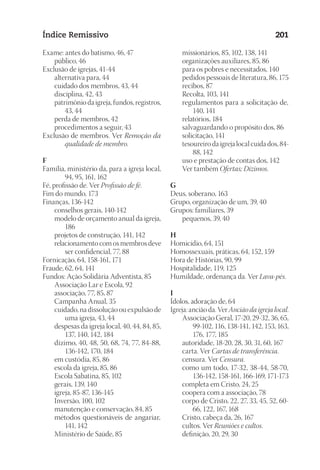 23593ManualdaIgreja2010
Designer
EditorTexto
C.Qualidade
Depto.Arte
Índice Remissivo 201
Exame: antes do batismo, 46, 47
	 público, 46
Exclusão de igrejas, 41-44
	 alternativa para, 44
	 cuidado dos membros, 43, 44
	 disciplina, 42, 43
	 patrimônio da igreja, fundos, registros,
43, 44
	 perda de membros, 42
	 procedimentos a seguir, 43
Exclusão de membros. Ver Remoção da
qualidade de membro.
F
Família, ministério da, para a igreja local,
94, 95, 161, 162
Fé, profissão de. Ver Profissão de fé.
Fim do mundo, 173
Finanças, 136-142
	 conselhos gerais, 140-142
	 modelo de orçamento anual da igreja,
186
	 projetos de construção, 141, 142
	 relacionamento com os membros deve
ser confidencial, 77, 88
Fornicação, 64, 158-161, 171
Fraude, 62, 64, 141
Fundos: Ação Solidária Adventista, 85
	 Associação Lar e Escola, 92
	 associação, 77, 85, 87
	 Campanha Anual, 35
	 cuidado, na dissolução ou expulsão de
uma igreja, 43, 44
	 despesas da igreja local, 40, 44, 84, 85,
137, 140, 142, 184
	 dízimo, 40, 48, 50, 68, 74, 77, 84-88,
136-142, 170, 184
	 em custódia, 85, 86
	 escola da igreja, 85, 86
	 Escola Sabatina, 85, 102
	 gerais, 139, 140
	 igreja, 85-87, 136-145
	 Inversão, 100, 102
	 manutenção e conservação, 84, 85
	 métodos questionáveis de angariar,
141, 142
	 Ministério de Saúde, 85
	 missionários, 85, 102, 138, 141
	 organizações auxiliares, 85, 86
	 para os pobres e necessitados, 140
	 pedidos pessoais de literatura, 86, 175
	 recibos, 87
	 Recolta, 103, 141
	 regulamentos para a solicitação de,
140, 141
	 relatórios, 184
	 salvaguardando o propósito dos, 86
	 solicitação, 141
	 tesoureiro da igreja local cuida dos, 84-
88, 142
	 uso e prestação de contas dos, 142
	 Ver também Ofertas; Dízimos.
G
Deus, soberano, 163
Grupo, organização de um, 39, 40
Grupos: familiares, 39
	 pequenos, 39, 40
H
Homicídio, 64, 151
Homossexuais, práticas, 64, 152, 159
Hora de Histórias, 90, 99
Hospitalidade, 119, 125
Humildade, ordenança da. Ver Lava-pés.
I
Ídolos, adoração de, 64
Igreja: ancião da. Ver Ancião da igreja local.
	 Associação Geral, 17-20, 29-32, 36, 65,
99-102, 116, 138-141, 142, 153, 163,
176, 177, 185
	 autoridade, 18-20, 28, 30, 31, 60, 167
	 carta. Ver Cartas de transferência.
	 censura. Ver Censura.
	 como um todo, 17-32, 38-44, 58-70,
136-142, 158-161, 166-169, 171-173
	 completa em Cristo, 24, 25
	 coopera com a associação, 78
	 corpo de Cristo, 22, 27, 33, 45, 52, 60-
66, 122, 167, 168
	 Cristo, cabeça da, 26, 167
	 cultos. Ver Reuniões e cultos.
	 definição, 20, 29, 30
 