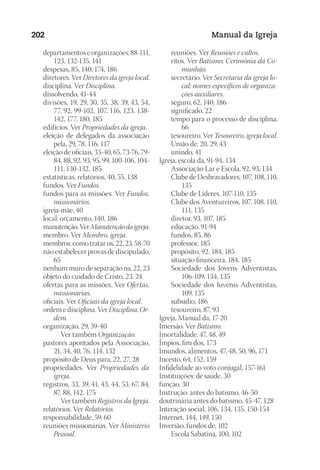 Designer
EditorTexto
C.Qualidade
Depto.Arte
23593ManualdaIgreja2010
202 Manual da Igreja
	 departamentos e organizações, 88-111,
123, 132-135, 141
	 despesas, 85, 140, 174, 186
	 diretores. Ver Diretores da igreja local.
	 disciplina. Ver Disciplina.
	 dissolvendo, 41-44
	 divisões, 19, 29, 30, 35, 38, 39, 43, 54,
77, 92, 99-102, 107, 116, 123, 138-
142, 177, 180, 185
	 edifícios. Ver Propriedades da igreja.
	 eleição de delegados da associação
pela, 29, 78, 116, 117
	 eleição de oficiais, 33-40, 65, 73-76, 79-
84, 88, 92, 93, 95, 99, 100-106, 104-
111, 130-132, 185
	 estatísticas, relatórios, 40, 55, 138
	 fundos. Ver Fundos.
	 fundos para as missões. Ver Fundos,
missionários.
	 igreja-mãe, 40
	 local: orçamento, 140, 186
	 manutenção.VerManutençãodaigreja.
	 membro. Ver Membro, igreja.
	 membros:comotrataros,22,23,58-70
	 não estabelecer provas de discipulado,
65
	 nenhum muro de separação na, 22, 23
	 objeto do cuidado de Cristo, 23, 24
	 ofertas para as missões. Ver Ofertas,
missionárias.
	 oficiais. Ver Oficiais da igreja local.
	 ordem e disciplina. Ver Disciplina; Or-
dem.
	 organização, 29, 39-40
			 Ver também Organização.
	 pastores apontados pela Associação,
21, 34, 40, 76, 114, 132
	 propósito de Deus para, 22, 27, 28
	 propriedades. Ver Propriedades da
igreja.
	 registros, 33, 39, 41, 43, 44, 53, 67, 84,
87, 88, 142, 175
			 Ver também Registros da Igreja.
	 relatórios. Ver Relatórios.
	 responsabilidade, 59, 60
	 reuniões missionárias. Ver Ministério
Pessoal.
	 reuniões. Ver Reuniões e cultos.
	 ritos. Ver Batismo; Cerimônia da Co-
munhão.
	 secretário. Ver Secretaria da igreja lo-
cal; nomes específicos de organiza-
ções auxiliares.
	 seguro, 62, 140, 186
	 significado, 22
	 tempo para o processo de disciplina,
66
	 tesoureiro. Ver Tesoureiro, igreja local.
	 União de, 20, 29, 43
	 unindo, 41
Igreja, escola da, 91-94, 134
	 Associação Lar e Escola, 92, 93, 134
	 Clube de Desbravadores, 107, 108, 110,
135
	 Clube de Líderes, 107-110, 135
	 Clube dos Aventureiros, 107, 108, 110,
111, 135
	 diretor, 93, 107, 185
	 educação, 91-94
	 fundos, 85, 86
	 professor, 185
	 propósito, 92, 184, 185
	 situação financeira, 184, 185
	 Sociedade dos Jovens Adventistas,
106-109, 134, 135
	 Sociedade dos Juvenis Adventistas,
109, 135
	 subsídio, 186
	 tesoureiro, 87, 93
Igreja, Manual da, 17-20
Imersão. Ver Batismo.
Imortalidade, 47, 48, 49
Ímpios, fim dos, 173
Imundos, alimentos, 47, 48, 50, 96, 171
Incesto, 64, 152, 159
Infidelidade ao voto conjugal, 157-161
Instituições: de saúde, 30
função, 30
Instrução: antes do batismo, 46-50
doutrinária antes do batismo, 45-47, 128
Interação social, 106, 134, 135, 150-154
Internet, 144, 149, 150
Inversão, fundos de, 102
	 Escola Sabatina, 100, 102
 