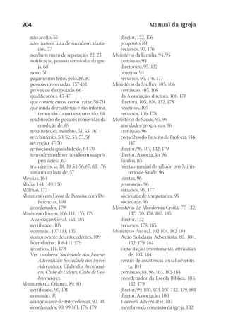 Designer
EditorTexto
C.Qualidade
Depto.Arte
23593ManualdaIgreja2010
204 Manual da Igreja
	 não aceito, 55
	 não manter lista de membros afasta-
dos, 57
	 nenhum muro de separação, 22, 23
	 notificação, pessoas removidas da igre-
ja, 68
	 novo, 50
	 pagamentos feitos pelo, 86, 87
	 pessoas divorciadas, 157-161
	 provas de discipulado, 66
	 qualificações, 45-47
	 que comete erros, como tratar, 58-70
	 que muda de residência e não informa,
removido como desaparecido, 68
	 readmissão de pessoas removidas da
condição de, 69
	 rebatismo, ex-membro, 51, 53, 161
	 recebimento, 50, 52, 53, 55, 56
	 recepção, 47-50
	 remoção da qualidade de, 64-70
	 tem o direito de ser ouvido em sua pró-
pria defesa, 67
	 transferência, 38, 39, 53-56, 67, 83, 176
	 uma única lista de, 57
Messias, 164
Mídia, 144, 149, 150
Milênio, 173
Ministério em Favor de Pessoas com De-
ficiências, 104
	 coordenador, 179
Ministério Jovem, 106-111, 135, 179
	 Associação Geral, 153, 185
	 certificado, 109
	 comissão, 107-111, 135
	 comprovante de antecedentes, 109
	 líder/diretor, 108-111, 179
	 recursos, 111, 178
	 Ver também: Sociedade dos Juvenis
Adventistas; Sociedade dos Jovens
Adventistas; Clube dos Aventurei-
ros; Clube de Líderes; Clube de Des-
bravadores.
Ministério da Criança, 89, 90
	 certificado, 90, 101
	 comissão, 90
	 comprovante de antecedentes, 90, 101
	 coordenador, 90, 99-101, 176, 179
	 diretor, 132, 176
	 propósito, 89
	 recursos, 90, 176
Ministério da Família, 94, 95
	 comissão, 95
	 diretor(es), 95, 132
	 objetivo, 94
	 recursos, 95, 176, 177
Ministério da Mulher, 105, 106
	 comissão, 105, 106
	 da Associação, diretora, 106, 178
	 diretora, 105, 106, 132, 178
	 objetivos, 105
	 recursos, 106, 178
Ministério de Saúde, 95, 96
	 atividades/programas, 96
	 comissão, 96
	 conselhos do Espírito de Profecia, 146,
147
	 diretor, 96, 107, 132, 179
	 diretor, Associação, 96
	 fundos, 85
	 oferta mundial do sábado pró-Minis-
tério de Saúde, 96
	 ofertas, 96
	 promoção, 96
	 recursos, 96, 177
	 sociedade de temperança, 96
	 sociedade, 96
Ministério de Mordomia Cristã, 77, 132,
137, 170, 178, 180, 185
	 diretor, 132
	 recursos, 178, 185
Ministério Pessoal, 102-104, 182-184
	 Ação Solidária Adventista, 85, 104,
132, 179, 184
	 capacitação (missionária), atividades
de, 103, 184
	 centro de assistência social adventis-
ta, 104
	 comissão, 88, 96, 103, 182-184
	 coordenador da Escola Bíblica, 103,
132, 179
	 diretor, 99, 100, 103, 107, 132, 179, 184
	 diretor, Associação, 100
	 Homens Adventistas, 103
	 membros da comissão da igreja, 132
 