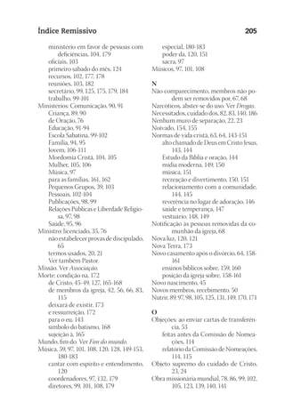 23593ManualdaIgreja2010
Designer
EditorTexto
C.Qualidade
Depto.Arte
Índice Remissivo 205
	 ministério em favor de pessoas com
deficiências, 104, 179
	 oficiais, 103
	 primeiro sábado do mês, 124
	 recursos, 102, 177, 178
	 reuniões, 103, 182
	 secretário, 99, 125, 175, 179, 184
	 trabalho, 99-101
Ministérios: Comunicação, 90, 91
	 Criança, 89, 90
	 de Oração, 76
	 Educação, 91-94
	 Escola Sabatina, 99-102
	 Família, 94, 95
	 Jovem, 106-111
	 Mordomia Cristã, 104, 105
	 Mulher, 105, 106
	 Música, 97
	 para as famílias, 161, 162
	 Pequenos Grupos, 39, 103
	 Pessoais, 102-104
	 Publicações, 98, 99
	 Relações Públicas e Liberdade Religio-
sa, 97, 98
	 Saúde, 95, 96
Ministro: licenciado, 35, 76
	 não estabelecer provas de discipulado,
65
	 termos usados, 20, 21
	 Ver também Pastor.
Missão. Ver Associação.
Morte: condição na, 172
	 de Cristo, 45-49, 127, 165-168
	 de membros da igreja, 42, 56, 66, 83,
115
	 deixará de existir, 173
	 e ressurreição, 172
	 para o eu, 143
	 símbolo do batismo, 168
	 sujeição à, 165
Mundo, fim do. Ver Fim do mundo.
Música, 59, 97, 101, 108, 120, 128, 149-153,
180-183
	 cantar com espírito e entendimento,
120
	 coordenadores, 97, 132, 179
	 diretores, 99, 101, 108, 179
	 especial, 180-183
	 poder da, 120, 151
	 sacra, 97
Músicos, 97, 101, 108
N
Não comparecimento, membros não po-
dem ser removidos por, 67, 68
Narcóticos, abster-se do uso. Ver Drogas.
Necessitados, cuidado dos, 82, 83, 140, 186
Nenhum muro de separação, 22, 23
Noivado, 154, 155
Normas de vida cristã, 63, 64, 143-151
	 alto chamado de Deus em Cristo Jesus,
143, 144
	 Estudo da Bíblia e oração, 144
	 mídia moderna, 149, 150
	 música, 151
	 recreação e divertimento, 150, 151
	 relacionamento com a comunidade,
144, 145
	 reverência no lugar de adoração, 146
	 saúde e temperança, 147
	 vestuário, 148, 149
Notificação às pessoas removidas da co-
munhão da igreja, 68
Nova luz, 120, 121
Nova Terra, 173
Novo casamento após o divórcio, 64, 158-
161
	 ensinos bíblicos sobre, 159, 160
	 posição da igreja sobre, 158-161
Novo nascimento, 45
Novos membros, recebimento, 50
Nutrir, 89, 97, 98, 105, 125, 131, 149, 170, 171
O
Objeções: ao enviar cartas de transferên-
cia, 53
	 feitas antes da Comissão de Nomea-
ções, 114
	 relatório da Comissão de Nomeações,
114, 115
Objeto supremo do cuidado de Cristo,
23, 24
Obra missionária mundial, 78, 86, 99, 102,
105, 123, 139, 140, 141
 