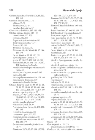 Designer
EditorTexto
C.Qualidade
Depto.Arte
23593ManualdaIgreja2010
206 Manual da Igreja
Obra mundial: financiamento, 78, 86, 123,
139, 140
Obreiros: aposentados, 37, 75
	 bíblicos, 35, 36
	 da associação, 33-37
	 membro da igreja, 56, 57
Observância do sábado, 145, 146, 154
Ofertas: além do dízimo, 139, 140
	 calendário de, 102, 139
	 conjunta, 102, 139
	 de gratidão pelo aniversário, 102
	 de igrejas dissolvidas, 43, 44
	 despesa, 102, 140
	 divisão de extensão, 102
	 dízimos e, 40, 48, 50, 68, 84, 87, 136-
141, 170
	 Escola Sabatina, 85, 99, 102, 139
	 especial para os Campos, 77
	 gerais, 87, 128, 137, 139, 140, 181, 182
	 missionárias, 86, 99, 102, 123, 139, 140,
184. Ver também Fundos.
	 mundial do sábado pró-Ministério de
Saúde, 96
	 não são para depósito pessoal, 142
	 outras, 139, 140
	 para os pobres e necessitados, 128, 140
	 plano pessoal de doação, 139
	 Ver também Fundos; Dízimo.
Oficiais da igreja local, 17, 20, 28, 29, 34,
39, 41, 52, 69-90, 92, 99-103, 106-
115, 123, 132, 134, 138, 141, 179, 180
	 alimenta e protege a igreja, 72
	 anciãos, 28-40, 47, 50, 53-56, 66, 68-
81, 84, 87, 96-102, 107-116, 120-122,
125-133, 138, 174-179, 182-185
	 aptidão moral e religiosa, 71
	 Associação Geral, 29, 30
	 Associação Lar e Escola, 92, 132, 134,
180, 185
	 cerimônia de admissão, 111
	 comissão da igreja, 132, 133
	 cooperam com a associação, 78
	 coordenador de interessados, 88, 103,
132, 133, 179
	 dar exemplo na devolução do dízimo,
74, 77
	 diaconisas, 39, 50, 82, 83, 104, 107, 111,
126-129, 132, 174, 179, 185
	 diáconos, 28, 39, 50, 71, 72, 75, 79-81,
86, 87, 104, 107, 111, 126-129, 132,
174, 179, 183, 184
	 diretor da Escola Sabatina, 100, 132,
180
	 diretor de música, 97, 100, 101, 108, 179
	 distribuição de responsabilidade, 74
	 duração do cargo, 74, 115
	 e das associações, 56, 57, 75, 78, 116,
117, 131, 138, 140, 141
	 e das uniões-associação, 131
	 eleição, 34-39, 65, 73-76, 80, 95, 112-117,
131, 132
	 Escola Sabatina, oficiais, 99, 100
	 hospitalidade, 119
	 diretores da igreja, 67, 75, 79, 90, 101,
103-107, 176, 179, 180, 184
	 não deve haver pressa na escolha de,
72, 73
	 não são delegados ex officio, 116
	 os que se opõem à unidade não estão
aptos para, 73
	 os que se recusam a cooperar, é arris-
cado escolher, 73
	 qualificações, 71-74, 78-81
	 readmissão, 74
	 reeleição, 74, 75, 80-81
	 relações com a associação, 78
	 relatórios, 84, 87, 91, 130, 131, 134, 138,
184, 185
	 removido da condição de membro, 65-
69, 74
	 respeito aos pastores, 72
	 responsabilidades, 72-88
	 secretaria, 39, 40, 44, 53-56, 67, 68, 78,
83, 84, 116, 132, 133, 175, 179, 184
	 secretário de comunicação, 91, 91, 132,
179, 185
	 Sociedade dos Jovens Adventistas, 108,
132, 179, 185
	 tesoureiro, 39, 44, 53, 78, 81-88, 93, 102,
132, 134, 142, 170, 175, 179, 184
Ópera, 150
Oração: pública, 124, 125
	 uma conversação com Deus, 144
Oradores não autorizados em nossos
 