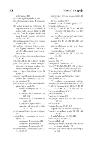Designer
EditorTexto
C.Qualidade
Depto.Arte
23593ManualdaIgreja2010
208 Manual da Igreja
autorizadas, 141
	 não é eleito pela igreja local, 114
	 não estabelecer provas de discipulado,
65
	 não incluir anúncios e programas de
departamentos não relacionados
com o culto ou obra da igreja, 123
	 não não fazer do púlpito um fórum
para defender pontos polêmicos
de doutrina, 120
	 não realizar casamentos entre crentes
e incrédulos, 154, 155
	 não realizar cerimônia de novas núp-
cias de pessoas que não tenham o
direito bíblico para o novo casa-
mento, 161
	 ordena: anciãos, diáconos, diaconisas,
75, 80, 82
	 ordenado, 34, 35, 38, 41, 66, 75-82, 129
	 pode convocar, em caso de emergên-
cia, uma reunião de qualquer co-
missão ou organização, 89
	 pode revisar os livros financeiros da
igreja, 87
	 podeserremovidoporvotodacomissão
diretiva da Associação, 34, 35, 114
	 prepara anciãos, 78
	 preside: associação de Liberdade Reli-
giosa (igreja local), 98
comissão da igreja, 34, 75, 132,
133
Comissão de Nomeações, 39,
112, 113
comissão do Ministério de
Saúde, 95
Comissão Organizadora, 113
reuniões administrativas, 66,
76, 77, 130
	 provê aconselhamento pré-conjugal,
154
	 realiza/dirige: cerimônia da comu-
nhão, 129
cerimônia de admissão, 111
cerimônia de casamento, 77
cerimônia de ordenação, 75
	 relacionamento com a igreja local, 33,
34, 38, 75, 76
	 responsável perante a Associação, 34,
78
	 termos usados, 20, 21
Pastores e outros oficiais da igreja, 33-37
Patinação, pistas de, 153
Pecado(s), 25, 46, 47, 48, 50, 63, 95, 119,
125-128, 143, 152, 153, 156, 157,
165- 173
	 dos membros que devem ser discipli-
nados, 58-70, 63, 64
	 perdão dos, 46-50, 124, 126, 127, 158,
168
	 responsabilidade da igreja ao lidar
com, 60, 66
	 vitória sobre o, 127, 150, 164
Perdão, 23, 48, 50, 58, 59, 126, 157, 159, 162,
165, 168
Perdoar, 162
Pianista, 108, 179
Plano pessoal de doação, 139
Pobres, 79-85, 128, 140, 167, 184. Ver tam-
bém Necessitados, cuidado dos.
Pôr do sol, sexta e sábado, 145, 146, 170
Pornografia, 64, 152
Posição regular. Ver Situação regular.
Práticas lésbicas, 152
	 Ver também Homossexuais, práticas.
Pré-conjugal, aconselhamento, 94, 95, 154
Presidente da Associação, 33-36, 39, 40-42,
52, 55, 66, 76, 77, 79, 123, 130, 131
Primeiro sábado do mês, 124
Primeiro-ancião, 78
Princípios de saúde, 147
Procuração, votos por, não são aceitos,
130, 133
Profanação, 64
Profecia: dom de, 48, 49, 169
	 Espírito de. Ver Espírito de Profecia.
Professores: escola da igreja, 93, 109, 154,
176, 185
	 Escola Sabatina, 101, 102, 114
Profissão de fé, 47, 49, 52, 55
Promiscuidade, 64
Promoções departamentais durante os
cultos de sábado, 123
Propósito dos cultos e reuniões da igre-
ja, 118
 