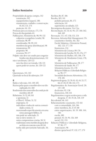 23593ManualdaIgreja2010
Designer
EditorTexto
C.Qualidade
Depto.Arte
Índice Remissivo 209
Propriedades da igreja: compra, 142
	 construção, 142
	 equipamentos (seguro), 186
	 manutenção, cuidado e conservação,
81, 83, 131, 174
	 proteção, 44, 131
Proteção para as crianças, 175, 176
Provas de discipulado, 65
Publicações, Ministério de, 98, 99, 132
	 colportor-evangelista (venda), 98
	 comissão, 98, 99
	 coordenador, 98, 99, 132
	 membros da igreja (distribuição), 98
	 missionárias, 99
	 propósito, 98
	 recursos, 99, 177
Púlpito: não deve ser usado para angariar
fundos não denominacionais, 141
não é um fórum, 120-122
	 nova luz deve ser testada, 120, 121
	 quem pode ter acesso, 36, 120-122
Q
Quermesses, 141, 142
Quietude no local de adoração, 119
R
Rádio e televisão, 144, 149, 185
Razões pelas quais o membro deve ser dis-
ciplinado, 64, 160
Readmissão dos removidos da condição de
membro, 68, 69
Rebatismo, 51-52, 69, 161
	 e apostasia, 51
	 e Ellen G. White, 51, 52
	 impróprio, 52
	 indivíduos vindos de outras comuni-
dades cristãs, 51
	 mencionado especificamente em uma
única passagem bíblica, 51
	 não pode ser solicitado, 51
	 não se deve insistir, 51
	 outro compromisso cristão, 50, 51
	 readmissãocomomembrodaigrejadeve
serfeitaemconexãocom,69,161
	 tenha sido previamente batizado, 50,
51
Recibos, 86, 87, 186
Recolta, 103, 141
	 pedidos pessoais, 86, 175
	 solicitação, 141
	 suprimento, no sábado, 125
Recompensa dos justos. Ver Céu.
Reconciliação, 43, 54, 61, 94, 127, 160, 162,
168, 169
Recreação, 111, 147, 150, 151, 154
Recursos: Adventist Risk Management, 176
	 casamento e família, 161, 162
	 Escola Sabatina e Ministério Pessoal,
102, 123, 177, 178
	 financeiros, 154
	 Ministério da Criança, 89, 176
	 Ministério da Família, 94, 95, 176, 177
	 Ministério da Mulher, 105, 106, 178
	 Ministério de Mordomia Cristã, 178,
185
	 Ministério de Publicações, 98, 177
	 Ministério de Saúde, 96, 177
	 Ministério Jovem, 111, 178
	 Relações Públicas e Liberdade Religio-
sa, 98, 177
	 Sociedade dos Jovens Adventistas, 135,
178, 185
Registros da igreja, 33, 39, 41, 43, 44, 53, 57,
66, 67, 84, 87, 88, 142, 175
Regulamentos: da Associação Geral, 20,
137, 138
	 da divisão, 92, 138
	 financeiros, 140, 141
Regulamentos e regras aceitos para a vida
da igreja, 17, 18, 19, 26, 118, 119
Rei celestial, 46, 143
Relacionamento: casamento, 155-161
	 com a comunidade, 144, 146
	 entre membros, 26, 27, 87, 88
	 entre organizações, 18, 19, 108, 144,
146	
	 escola, 180
	 pessoal, 43, 54, 94, 156, 169
	 social, 152, 153
Relações Públicas e Liberdade Religiosa,
97, 98, 177
	 Associações, 98
	 diretor, igreja local, 97, 132, 177, 179
 
