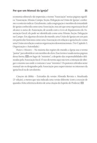 23593ManualdaIgreja2010
Designer
EditorTexto
C.Qualidade
Depto.Arte
Por que um Manual da Igreja? 21
economia editorial e de impressão, o termo “Associação” nestas páginas signifi-
ca “Associação, Missão, Campo, Seção, Delegação ou União de Igrejas”, confor-
me o contexto indicar. Geralmente, cada congregação é membro da irmandade
de igrejas conhecida como uma Associação, mas até que uma organização local
alcance o status de Associação, de acordo com o Livro de Regulamentos da As-
sociação Geral, ela pode ser identificada como uma Missão, Seção, Delegação
ou Campo. Em algumas divisões do mundo, uma União de Igrejas em um país
em particular funciona como uma Associação em relação à igreja local e como
uma União em relação a outras organizações denominacionais. (Ver Capítulo 3,
Organização e Autoridade.)
Pastor e Ministro – Na maioria das regiões do mundo, a Igreja usa o termo
“pastor” para identificar um membro do clero. Esse termo é usado nestas páginas
dessa forma, 21 em lugar de “ministro”, a despeito das responsabilidades deli-
neadas pela Associação local. O uso do termo aqui não tem a intenção de obri-
gar o mesmo uso onde o costume é usar “ministro”. Os pastores referidos neste
manual são os designados pela Associação para supervisionar os interesses da
igreja local ou de um distrito.
Citações da Bíblia – Extraídas da versão Almeida Revista e Atualizada
(2ª edição), a menos que seja indicada uma versão diferente (com a exceção de
quando é feita referência dentro de uma citação do Espírito de Profecia). 22
 