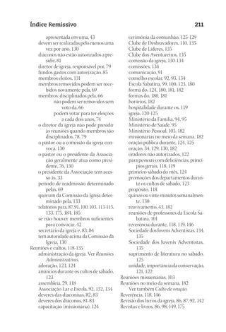23593ManualdaIgreja2010
Designer
EditorTexto
C.Qualidade
Depto.Arte
Índice Remissivo 211
apresentada em uma, 43
	 devem ser realizadas pelo menos uma
vez por ano, 130
	 diáconos não estão autorizados a pre-
sidir, 81
	 diretor de igreja, responsável por, 79
	 fundos gastos com autorização, 85
	 membros eleitos, 131
	 membros removidos podem ser rece-
bidos novamente pela, 69
	 membros: disciplinados pela, 66
não podem ser removidos sem
voto da, 66
podem votar para ter eleições
a cada dois anos, 74
	 o diretor da igreja não pode presidir
às reuniões quando membros são
disciplinados, 78, 79
	 o pastor ou a comissão da igreja con-
voca, 130
	 o pastor ou o presidente da Associa-
ção geralmente atua como presi-
dente, 76, 130
	 o presidente da Associação tem aces-
so às, 33
	 período de readmissão determinado
pelas, 69
	 quórum da Comissão da Igreja deter-
minado pela, 133
	 relatórios para, 87, 91, 100, 103, 113-115,
133, 175, 184, 185
	 se não houver membros suficientes
para convocar, 42
	 secretário da igreja e, 83, 84
	 tem autoridade acima da Comissão da
Igreja, 130
Reuniões e cultos, 118-135
	 administração da igreja. Ver Reuniões
Administrativas.
	 adoração, 123, 124
	 anúncios durante os cultos de sábado,
123
	 assembleia, 29, 118
	 Associação Lar e Escola, 92, 132, 134
	 deveres das diaconisas, 82, 83
	 deveres dos diáconos, 81-83
	 capacitação (missionária), 124
	 cerimônia da comunhão, 125-129
	 Clube de Desbravadores, 110, 135
	 Clube de Líderes, 135
	 Clube dos Aventureiros, 135
	 comissão da igreja, 130-134
	 comissões, 134
	 comunicação, 91
	 conselho escolar, 92, 93, 134
	 Escola Sabatina, 99, 100, 123, 180
	 forma do, 124, 180, 181, 182
	 formas do, 180, 181
	 horários, 182
	 hospitalidade durante os, 119
	 igreja, 120-125
	 Ministério da Família, 94, 95
	 Ministério de Saúde, 95
	 Ministério Pessoal, 103, 182
	 missionárias no meio da semana, 182
	 oração pública durante, 124, 125
	 oração, 34, 129, 130, 182
	 oradores não autorizados, 122
	 para pessoas com deficiências, princí-
pios gerais, 118, 119
	 primeiro sábado do mês, 124
	 promoções dos departamentos duran-
te os cultos de sábado, 123
	 propósito, 118
	 quinze ou vinte minutos semanalmen-
te, 130
	 reavivamento, 43, 182
	 reuniões de professores da Escola Sa-
batina, 101
	 reverência durante, 118, 119, 146
	 Sociedade dos Jovens Adventistas, 134,
135
	 Sociedade dos Juvenis Adventistas,
135
	 suprimento de literatura no sábado,
125
	 unidade, importância da conservação,
121, 122
Reuniões missionárias, 103
Reuniões no meio da semana, 182
	 Ver também Culto de oração.
Reverência, 118, 146
Revisão dos livros da igreja, 86, 87, 92, 142
Revistas e livros, 86, 98, 149, 175
 