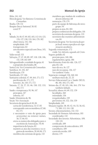 Designer
EditorTexto
C.Qualidade
Depto.Arte
23593ManualdaIgreja2010
212 Manual da Igreja
Rifas, 141, 142
Ritos da igreja. Ver Batismo; Cerimônia da
Comunhão.
Roubo, 139, 151
Roupão (beca): batismal, 50, 82
	 coral, 97
S
Sábado, 34, 40, 47, 49, 102, 103, 112-114, 123,
124, 127, 130, 133, 164, 170, 182
	 observância, 145, 146
	 simplicidade, 149
	 transgressão, 64
	 um encontro especial com Deus, 145,
146
Salão social, 153
Salvação, 27, 47, 49, 89, 107, 118, 138, 146,
151, 159, 163-169
Salvaguardando: a unidade da igreja, 61
	 o propósito dos fundos, 86
Santa Ceia. Ver Cerimônia da Comunhão.
Santificar, 41, 145, 167
Santificação, 170
Santificado, 157, 166
Santuário: celestial, 47, 49, 164, 171, 172
	 purificação do, 171, 172
	 terrestre, 26, 118, 171, 172
Satanás, 17, 24, 27, 33, 46, 150, 152, 153,
165, 173
Saúde: e temperança, 95, 96, 147
	 princípios, 147
	 reforma, 147
Saúde, Ministério de, 96
Seção. Ver Associação.
Secretaria da igreja local, 83, 84
	 cartas de transferência, 53-57, 83
	 corresponde com os membros, 67, 68,
83, 175
	 é necessário o voto da igreja para
acrescentar ou remover nomes,
56, 57, 66, 83
	 envia os nomes dos delegados para o
escritório da Associação, 78, 84
	 importância da função, 83
	 mantém as atas das reuniões e os re-
gistros de membros, 39, 40, 84, 175
	 membros da comissão da igreja, 132
	 membros que mudam de residência
devem informar, 68
	 nomeação, 178, 179
	 parte da equipe de liderança do novo
grupo, 44
	 prepara as atas, 84, 184
	 prepara credenciais dos delegados, 116
	 secretário da comissão da igreja, 133
	 secretário das reuniões administrati-
vas, 84
Secretário da igreja. Ver Secretaria da igre-
ja local; nomes específicos de orga-
nizações auxiliares.
Segunda: ressurreição, 172
	 vinda. Ver Advento, segundo, de Cristo.
Seguro: pedido, 62
	 provisão para, 140, 186
	 regulamentos, igreja, 186
Sem fermento: fruto da vide, 126, 127
	 pão, 83, 126
	 suco de uva, 16, 127
	 suco de uva-passa, 126, 127
	 Ver também Vinho.
Separação: conjugal, 156, 160, 161
	 nenhum muro de, 22, 23
Serviço Educacional Lar e Saúde (SELS),
86, 101, 103, 175, 185
Sétimo dia, 47, 49, 145, 146, 164, 170. Ver
também Sábado.
Sexual(is): abuso, 64, 69, 152, 159
	 faculdades, 160
	 intimidade, 156
	 irregularidades, 159
	 perversões, 64, 152, 156, 159
Simplicidade, 149
Situação regular, 38, 40, 42, 44, 55, 56, 65,
73, 100, 113, 114, 130
Sociais, relacionamentos, 152, 153
Sociedade de Homens Adventistas, 103
	 coordenador, 132
Sociedade dos Juvenis Adventistas, 109,
110, 135
	 certificado, 109
	 comprovante de antecedentes, 109
	 conselheiro, 109
	 currículo escolar, 109
	 diretor, 179
 