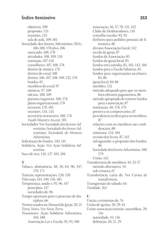 23593ManualdaIgreja2010
Designer
EditorTexto
C.Qualidade
Depto.Arte
Índice Remissivo 213
	 objetivos, 109
	 propósito, 135
	 reuniões, 135
	 sala de aula, 109, 185
Sociedade dos Jovens Adventistas (SJA),
106-108, 178/alvo, 106
	 associado, 108, 178
	 atividades, 108, 109, 134
	 comissão, 107-110
	 conselheiro, 107, 108, 178
	 diretor de música, 178
	 diretor do coral, 108
	 diretor, 106, 107, 108, 109, 132, 178
	 fundos, 85
	 membros do coral, 97
	 músicos, 97, 108
	 oficiais, 108, 109
	 pianista/organista, 108, 178
	 plano organizacional, 178
	 recursos, 178, 185
	 reuniões, 134, 135
	 secretário-tesoureiro, 108, 178
	 Youth Ministry Accent, 185
Sociedades: Ver Sociedade dos Juvenis Ad-
ventistas; Sociedade dos Jovens Ad-
ventistas; Sociedade de Homens
Adventistas.
Solicitação de fundos, 140, 141
Solidária, Ação. Ver Ação Solidária Ad-
ventista.
Suco de uva, 126, 127, 183, 184
T
Tabaco, abstinência, 48, 50, 64, 96, 147,
170, 171
Teatrais, representações, 120, 150
Televisão, 144, 149, 150, 185
Temperança, saúde e, 95, 96, 147
	 princípios, 147
	 sociedades de, 96
Tempo oportuno para o processo de dis-
ciplina, 66
Termos usados no Manual da Igreja, 20, 21
Terra, Nova. Ver Nova Terra.
Tesoureiro: Ação Solidária Adventista,
104, 180
	 Associação Lar e Escola, 92, 93, 180
	 associação, 56, 57, 78, 131, 142
	 Clube de Desbravadores, 110
	 conselho escolar, 92, 93
	 dinheiro para pedidos pessoais de li-
teratura, 86
	 divisão/Associação Geral, 142
	 escola da igreja, 87
	 fundos da Associação, 85
	 fundos da igreja local, 85
	 fundos em custódia, 85, 102, 142, 184
	 fundos para a Escola Sabatina, 85
	 fundos para organizações auxiliares,
85, 86
	 igreja local, 84-88
	 membro, 132
	 método adequado para que os mem-
bros efetuem pagamentos, 86
	 método apropriado de remeter fundos
para a associação, 87
	 nomeação, 40, 178, 179
	 preserva os comprovantes, 87
	 providencia recibos para os membros,
87
	 relações com os membros são confi-
denciais, 88
	 relatórios, 134, 184
	 revisão dos livros, 87, 142
	 salvaguardar o propósito dos fundos,
86
	 Sociedade dos Jovens Adventistas, 108,
179
	 União, 142
Transferência de membros, 44, 52-57
	 método alternativo, 54
	 sob censura, 67
Transferência, carta de. Ver Cartas de
transferência.
Transgressão do sábado, 64
Trindade, 163
U
Unção, cerimônias de, 76
União de igrejas, 20, 29, 43
União-associação/missão: assembleia, 29,
116
	 autoridade, 43, 116
	 definição, 20, 21, 29
 